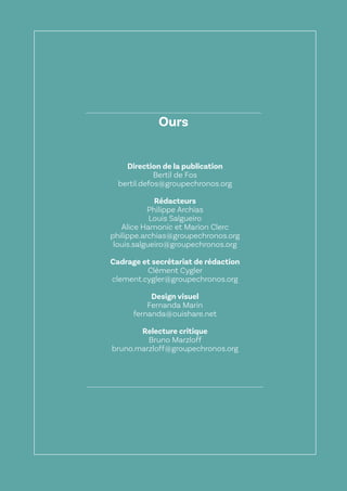 57
Le Lab OuiShare X Chronos
Ours
Direction de la publication
Bertil de Fos
bertil.defos@groupechronos.org
Rédacteurs
Philippe Archias
Louis Salgueiro
Alice Hamonic et Marion Clerc
philippe.archias@groupechronos.org
louis.salgueiro@groupechronos.org
Cadrage et secrétariat de rédaction
Clément Cygler
clement.cygler@groupechronos.org
Design visuel
Fernanda Marin
fernanda@ouishare.net
Relecture critique
Bruno Marzloff
bruno.marzloff@groupechronos.org
 