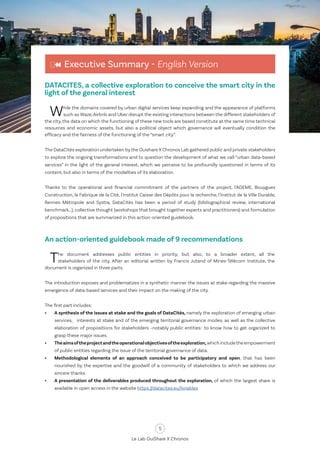 5
Le Lab OuiShare X Chronos
Executive Summary - English Version
DATACITES, a collective exploration to conceive the smart city in the
light of the general interest
While the domains covered by urban digital services keep expanding and the appearance of platforms
such as Waze,Airbnb and Uber disrupt the existing interactions between the different stakeholders of
the city, the data on which the functioning of these new tools are based constitute at the same time technical
resources and economic assets, but also a political object which governance will eventually condition the
efficacy and the fairness of the functioning of the “smart city”.
The DataCités exploration undertaken by the Ouishare X Chronos Lab gathered public and private stakeholders
to explore the ongoing transformations and to question the development of what we call “urban data-based
services” in the light of the general interest, which we perceive to be profoundly questioned in terms of its
content, but also in terms of the modalities of its elaboration.
Thanks to the operational and financial commitment of the partners of the project, l’ADEME, Bouygues
Construction, la Fabrique de la Cité, l'Institut Caisse des Dépôts pour la recherche, l'Institut de la Ville Durable,
Rennes Métropole and Systra, DataCités has been a period of study (bibliographical review, international
benchmark…), collective thought (workshops that brought together experts and practitioners) and formulation
of propositions that are summarized in this action-oriented guidebook.
An action-oriented guidebook made of 9 recommendations
The document addresses public entities in priority, but also, to a broader extent, all the
stakeholders of the city. After an editorial written by Francis Jutand of Mines-Télécom Institute, the
document is organized in three parts.
The introduction exposes and problematizes in a synthetic manner the issues at stake regarding the massive
emergence of data-based services and their impact on the making of the city.
The first part includes:
•	 A synthesis of the issues at stake and the goals of DataCités, namely the exploration of emerging urban
services, interests at stake and of the emerging territorial governance modes, as well as the collective
elaboration of propositions for stakeholders –notably public entities- to know how to get organized to
grasp these major issues.
•	 Theaimsoftheprojectandtheoperationalobjectivesoftheexploration,whichincludetheempowerment
of public entities regarding the issue of the territorial governance of data.
•	 Methodological elements of an approach conceived to be participatory and open, that has been
nourished by the expertise and the goodwill of a community of stakeholders to which we address our
sincere thanks.
•	 A presentation of the deliverables produced throughout the exploration, of which the largest share is
available in open access in the website https://datacites.eu/livrables
 