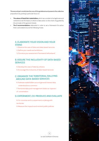 6
Le Lab OuiShare X Chronos
Thesecondpartconstitutesthecoreofthisguidebookandpresentsthecollective
propositions by putting a particular focus on:
•	 Thevalues ofDataCités’stakeholders,which we considerto be legitimate and
coherent to set the bases on which to take action on the smart city guided by
the principle of the general interest.
•	 The 9 recommendations elaborated in order to set a framework for action
that is articulated around the following 4 axes.
4. Develop the uses of data by citizens
5. Encourage the inclusivity of data-based services
1. Observe the uses of data and data-based services
2. Define your needs and ambitions
3. Conceive your assessment framework beforehand
A. ELABORATE YOUR VISION AND YOUR
STAND
B. ASSURE THE INCLUSIVITY OF DATA-BASED
SERVICES
6. Federate stakeholders around general interest data 	
understood as a common
7.Territorial data pool management desks as «spaces»
of concertation
C. ORGANIZE THE TERRITORIAL RALLYING
AROUND DATA-BASED SERVICES
8. Co-conceive and co-experiment on/along with
territories
9. Measure the impacts and reorient public policies
D. EXPERIMENT, CO-PRODUCE AND EVALUATE
 