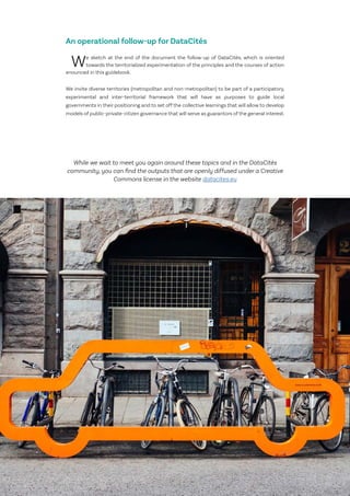 7
Le Lab OuiShare X Chronos
An operational follow-up for DataCités
We sketch at the end of the document the follow-up of DataCités, which is oriented
towards the territorialized experimentation of the principles and the courses of action
enounced in this guidebook.
We invite diverse territories (metropolitan and non-metropolitan) to be part of a participatory,
experimental and inter-territorial framework that will have as purposes to guide local
governments in their positioning and to set off the collective learnings that will allow to develop
models of public-private-citizen governance that will serve as guarantors of the general interest.
While we wait to meet you again around these topics and in the DataCités
community, you can find the outputs that are openly diffused under a Creative
Commons license in the website datacites.eu
 