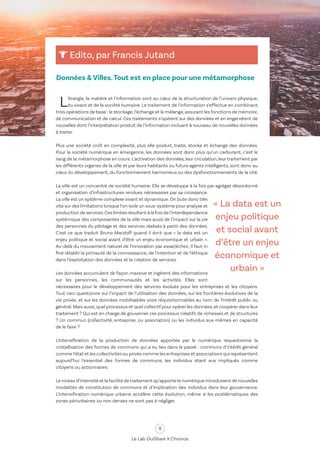 8
Le Lab OuiShare X Chronos
Edito, par Francis Jutand
Données & Villes.Tout est en place pour une métamorphose
« La data est un
enjeu politique
et social avant
d’être un enjeu
économique et
urbain »
L’énergie, la matière et l’information sont au cœur de la structuration de l’univers physique,
du vivant et de la société humaine. Le traitement de l’information s’effectue en combinant
trois opérations de base : le stockage,l’échange et le mélange,assurant les fonctions de mémoire,
de communication et de calcul. Ces traitements s’opèrent sur des données et en engendrent de
nouvelles dont l’interprétation produit de l’information incluant à nouveau de nouvelles données
à traiter.
Plus une société croît en complexité, plus elle produit, traite, stocke et échange des données.
Pour la société numérique en émergence, les données sont donc plus qu’un carburant, c’est le
sang de la métamorphose en cours. L’activation des données, leur circulation, leur traitement par
les différents organes de la ville et par leurs habitants ou futurs agents intelligents, sont donc au
cœur du développement, du fonctionnement harmonieux ou des dysfonctionnements de la cité.
La ville est un concentré de société humaine. Elle se développe à la fois par agrégat désordonné
et organisation d’infrastructures rendues nécessaires par sa croissance.
La ville est un système complexe vivant et dynamique.On bute donc très
vite sur des limitations lorsque l’on isole un sous-système pour analyse et
productiondeservices.Ceslimitesrésultentàlafoisdel’interdépendance
systémique des composantes de la ville mais aussi de l’impact sur la vie
des personnes du pilotage et des services réalisés à partir des données.
C'est ce que traduit Bruno Marzloff quand il écrit que « la data est un
enjeu politique et social avant d’être un enjeu économique et urbain ».
Au-delà du mouvement naturel de l’innovation par essai/échec, il faut in
fine rétablir la primauté de la connaissance, de l’intention et de l’éthique
dans l’exploitation des données et la création de services.
Les données accumulent de façon massive et ingèrent des informations
sur les personnes, les communautés et les activités. Elles sont
nécessaires pour le développement des services évolués pour les entreprises et les citoyens.
Tout ceci questionne sur l’impact de l’utilisation des données, sur les frontières évolutives de la
vie privée, et sur les données mobilisables voire réquisitionnables au nom de l’intérêt public ou
général.Mais aussi,quel processus et quel collectif pour opérer les données,et coopérer dans leur
traitement ? Qui est en charge de gouverner ces processus créatifs de richesses et de structures
? Un commun (collectivité, entreprise, ou association) ou les individus eux-mêmes en capacité
de le faire ?
L’intensification de la production de données apportée par le numérique requestionne la
cristallisation des formes de communs qui a eu lieu dans le passé : communs d’intérêt général
comme l’état et les collectivités ou privés comme les entreprises et associations qui représentent
aujourd’hui l’essentiel des formes de communs, les individus étant eux impliqués comme
citoyens ou actionnaires.
Le niveau d’intensité et la facilité detraitement qu’apporte le numérique introduisent de nouvelles
modalités de constitution de communs et d’implication des individus dans leur gouvernance.
L’intensification numérique urbaine accélère cette évolution, même si les problématiques des
zones périurbaines ou non denses ne sont pas à négliger.
 