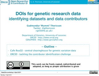 G. A. Thorisson, University of Leicester




                       DOIs for genetic research data
              identifying datasets and data contributors
                                       Gudmundur ‘Mummi’ Thorisson
                                           Twitter: @gthorisson
                                             <gt50@le.ac.uk>

                                  Department of Genetics, University of Leicester
                                         ORCID - http://www.orcid.org
                                     GEN2PHEN - http://www.gen2phen.org


                                                          -- Outline --
            • Cafe RouGE - central clearinghouse for genetic variation data
            • ORCID - tackling the contributor identification challenge



                                            This work can be freely copied, redistributed and
                                             adapted, as long as proper attribution is given


 DataCite workshop 4 April 2011                                                1
Monday, 4 April 2011
 