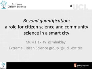 Beyond quantification:
a role for citizen science and community
science in a smart city
Muki Haklay @mhaklay
Extreme Citizen Science group @ucl_excites
 