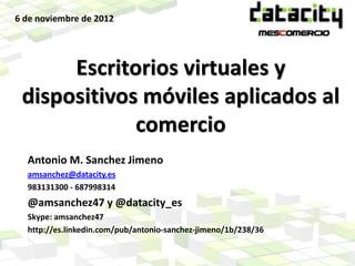 6 de noviembre de 2012




      Escritorios virtuales y
 dispositivos móviles aplicados al
             comercio
  Antonio M. Sanchez Jimeno
  amsanchez@datacity.es
  983131300 - 687998314
  @amsanchez47 y @datacity_es
  Skype: amsanchez47
  http://es.linkedin.com/pub/antonio-sanchez-jimeno/1b/238/36
 