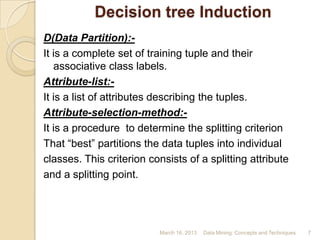 Decision tree Induction
D(Data Partition):-
It is a complete set of training tuple and their
   associative class labels.
Attribute-list:-
It is a list of attributes describing the tuples.
Attribute-selection-method:-
It is a procedure to determine the splitting criterion
That “best” partitions the data tuples into individual
classes. This criterion consists of a splitting attribute
and a splitting point.




                           March 16, 2013   Data Mining: Concepts and Techniques   7
 