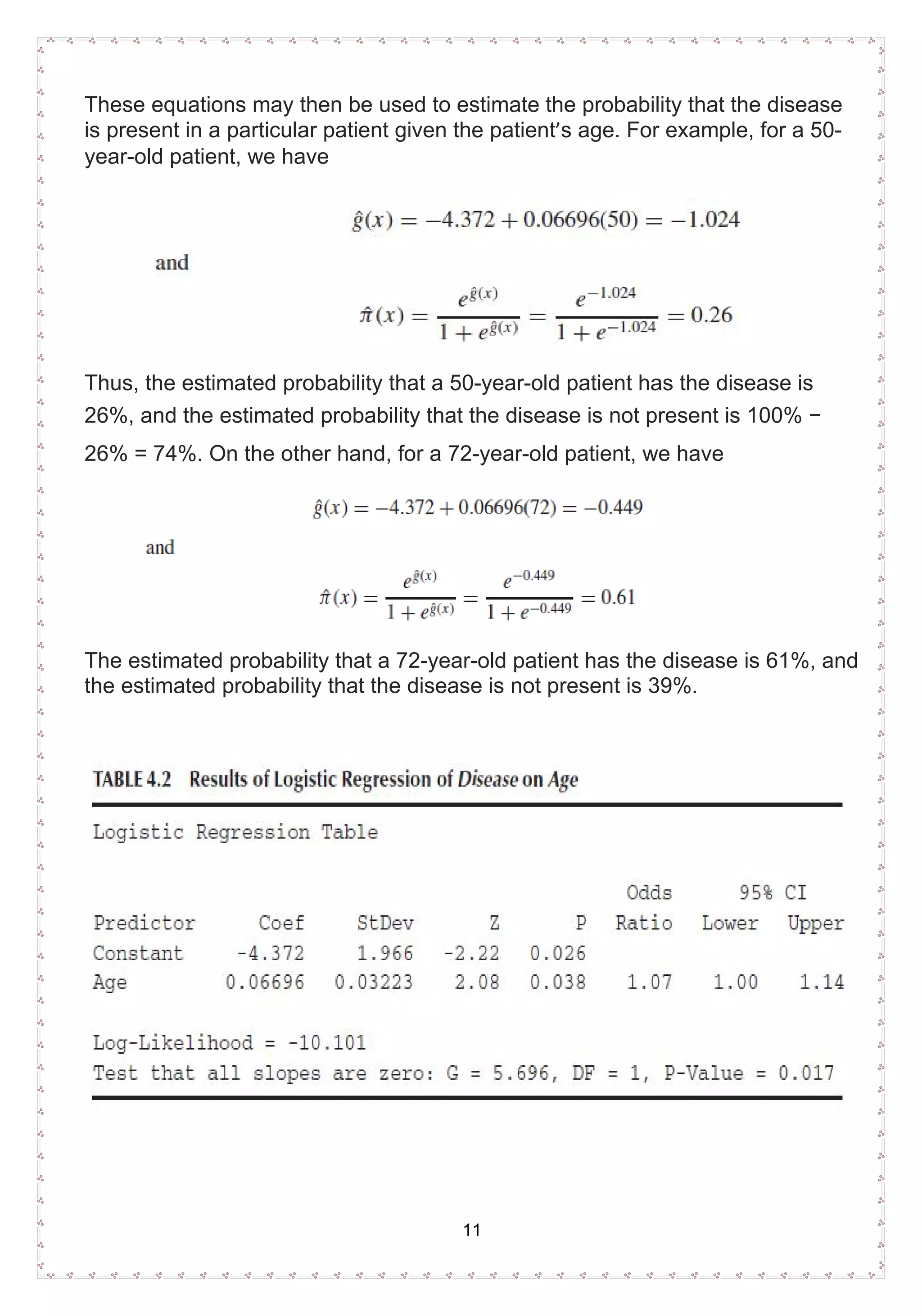11
These equations may then be used to estimate the probability that the disease
is present in a particular patient given the patient’s age. For example, for a 50-
year-old patient, we have
Thus, the estimated probability that a 50-year-old patient has the disease is
26%, and the estimated probability that the disease is not present is 100% −
26% = 74%. On the other hand, for a 72-year-old patient, we have
The estimated probability that a 72-year-old patient has the disease is 61%, and
the estimated probability that the disease is not present is 39%.
 