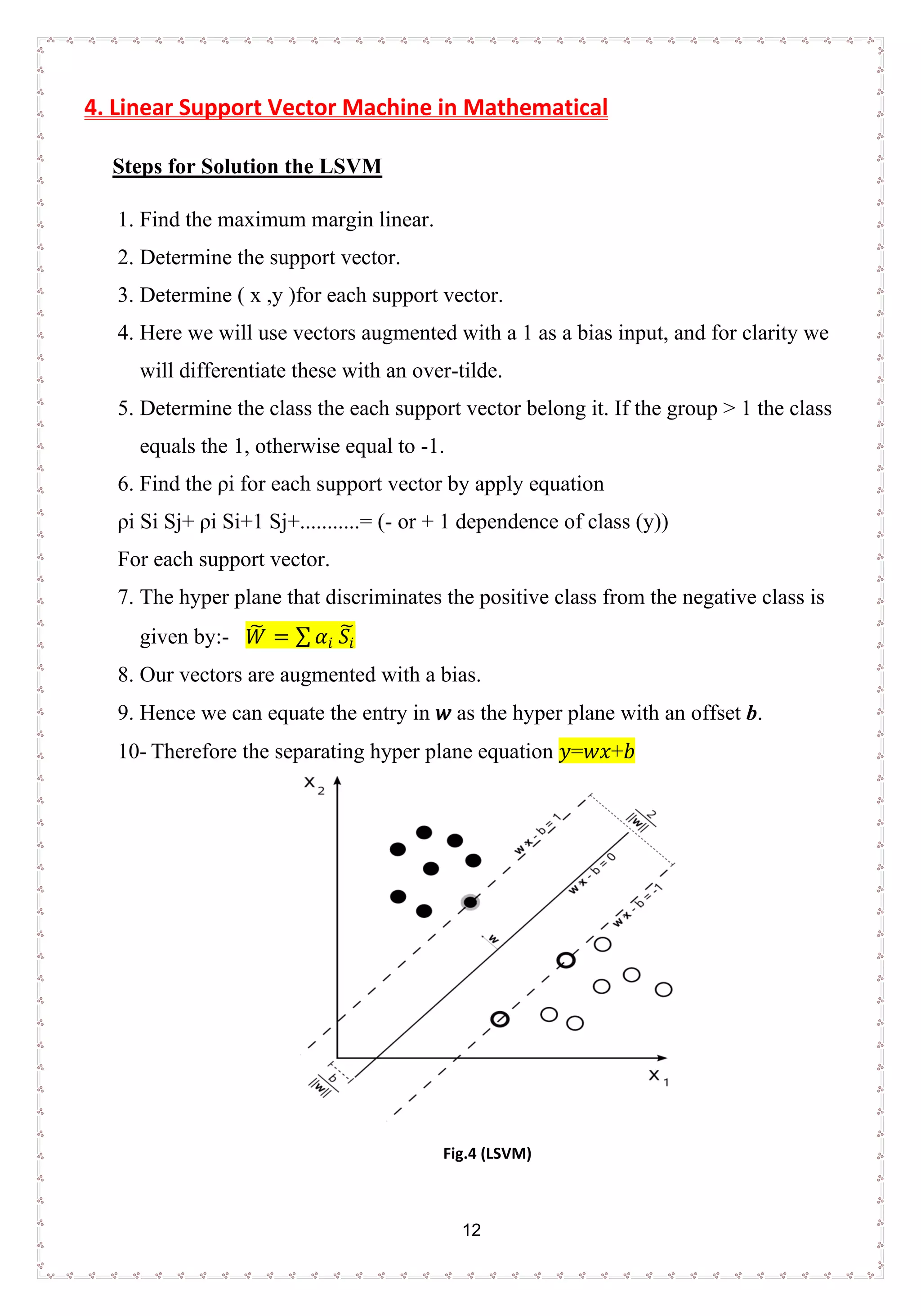 12
4. Linear Support Vector Machine in Mathematical
Steps for Solution the LSVM
1. Find the maximum margin linear.
2. Determine the support vector.
3. Determine ( x ,y )for each support vector.
4. Here we will use vectors augmented with a 1 as a bias input, and for clarity we
will differentiate these with an over-tilde.
5. Determine the class the each support vector belong it. If the group > 1 the class
equals the 1, otherwise equal to -1.
6. Find the ρi for each support vector by apply equation
ρi Si Sj+ ρi Si+1 Sj+...........= (- or + 1 dependence of class (y))
For each support vector.
7. The hyper plane that discriminates the positive class from the negative class is
given by:- 𝑊𝑊� = ∑ 𝛼𝛼𝑖𝑖 𝑆𝑆𝑖𝑖
�
8. Our vectors are augmented with a bias.
9. Hence we can equate the entry in 𝑤𝑤 as the hyper plane with an offset b.
10- Therefore the separating hyper plane equation 𝑦𝑦=𝑤𝑤𝑥𝑥+𝑏𝑏
Fig.4 (LSVM)
 