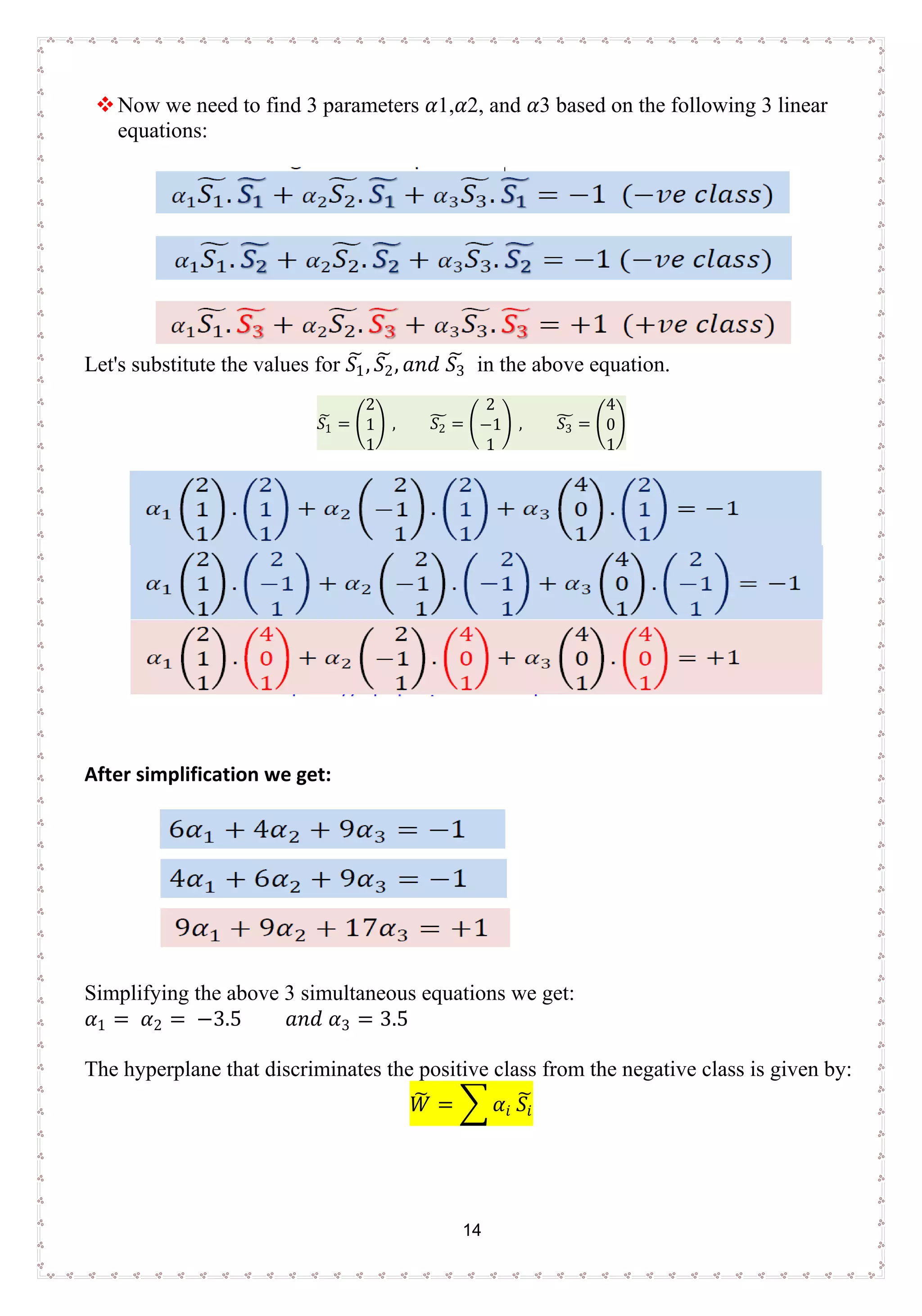 14
Now we need to find 3 parameters 𝛼𝛼1,𝛼𝛼2, and 𝛼𝛼3 based on the following 3 linear
equations:
Let's substitute the values for 𝑆𝑆1
� , 𝑆𝑆2
� , 𝑎𝑎𝑎𝑎𝑎𝑎 𝑆𝑆3
� in the above equation.
𝑆𝑆1
� = �
2
1
1
� , 𝑆𝑆2
� = �
2
−1
1
� , 𝑆𝑆3
� = �
4
0
1
�
After simplification we get:
Simplifying the above 3 simultaneous equations we get:
𝛼𝛼1 = 𝛼𝛼2 = −3.5 𝑎𝑎𝑎𝑎𝑎𝑎 𝛼𝛼3 = 3.5
The hyperplane that discriminates the positive class from the negative class is given by:
𝑊𝑊� = � 𝛼𝛼𝑖𝑖 𝑆𝑆𝑖𝑖
�
 
