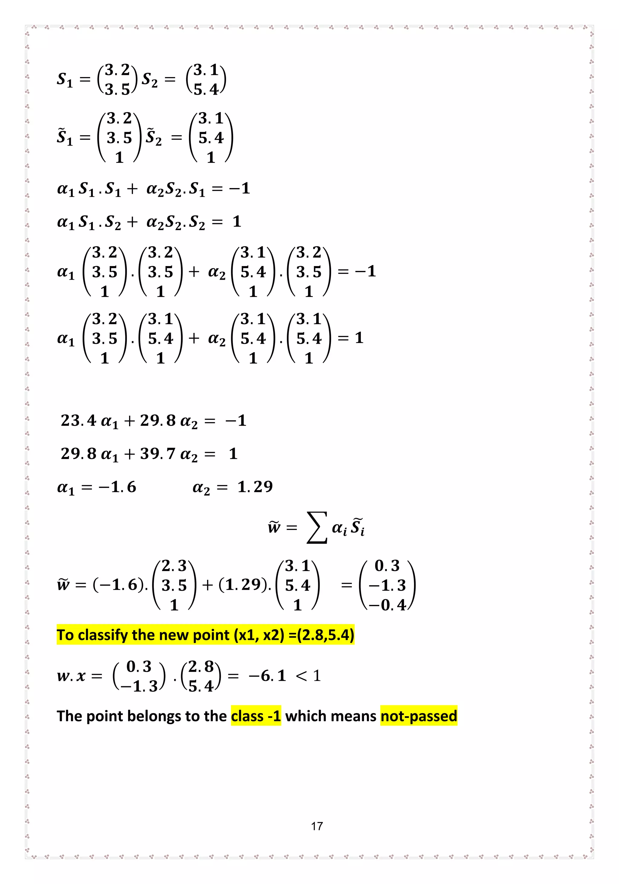 17
𝑺𝑺𝟏𝟏 = �
𝟑𝟑. 𝟐𝟐
𝟑𝟑. 𝟓𝟓
� 𝑺𝑺𝟐𝟐 = �
𝟑𝟑. 𝟏𝟏
𝟓𝟓. 𝟒𝟒
�
𝑺𝑺� 𝟏𝟏 = �
𝟑𝟑. 𝟐𝟐
𝟑𝟑. 𝟓𝟓
𝟏𝟏
� 𝑺𝑺� 𝟐𝟐 = �
𝟑𝟑. 𝟏𝟏
𝟓𝟓. 𝟒𝟒
𝟏𝟏
�
𝜶𝜶𝟏𝟏 𝑺𝑺𝟏𝟏 . 𝑺𝑺𝟏𝟏 + 𝜶𝜶𝟐𝟐 𝑺𝑺𝟐𝟐. 𝑺𝑺𝟏𝟏 = −𝟏𝟏
𝜶𝜶𝟏𝟏 𝑺𝑺𝟏𝟏 . 𝑺𝑺𝟐𝟐 + 𝜶𝜶𝟐𝟐 𝑺𝑺𝟐𝟐. 𝑺𝑺𝟐𝟐 = 𝟏𝟏
𝜶𝜶𝟏𝟏 �
𝟑𝟑. 𝟐𝟐
𝟑𝟑. 𝟓𝟓
𝟏𝟏
� . �
𝟑𝟑. 𝟐𝟐
𝟑𝟑. 𝟓𝟓
𝟏𝟏
� + 𝜶𝜶𝟐𝟐 �
𝟑𝟑. 𝟏𝟏
𝟓𝟓. 𝟒𝟒
𝟏𝟏
� . �
𝟑𝟑. 𝟐𝟐
𝟑𝟑. 𝟓𝟓
𝟏𝟏
� = −𝟏𝟏
𝜶𝜶𝟏𝟏 �
𝟑𝟑. 𝟐𝟐
𝟑𝟑. 𝟓𝟓
𝟏𝟏
� . �
𝟑𝟑. 𝟏𝟏
𝟓𝟓. 𝟒𝟒
𝟏𝟏
� + 𝜶𝜶𝟐𝟐 �
𝟑𝟑. 𝟏𝟏
𝟓𝟓. 𝟒𝟒
𝟏𝟏
� . �
𝟑𝟑. 𝟏𝟏
𝟓𝟓. 𝟒𝟒
𝟏𝟏
� = 𝟏𝟏
𝟐𝟐𝟐𝟐. 𝟒𝟒 𝜶𝜶𝟏𝟏 + 𝟐𝟐𝟐𝟐. 𝟖𝟖 𝜶𝜶𝟐𝟐 = −𝟏𝟏
𝟐𝟐𝟐𝟐. 𝟖𝟖 𝜶𝜶𝟏𝟏 + 𝟑𝟑𝟑𝟑. 𝟕𝟕 𝜶𝜶𝟐𝟐 = 𝟏𝟏
𝜶𝜶𝟏𝟏 = −𝟏𝟏. 𝟔𝟔 𝜶𝜶𝟐𝟐 = 𝟏𝟏. 𝟐𝟐𝟐𝟐
𝒘𝒘� = � 𝜶𝜶𝒊𝒊 𝑺𝑺𝒊𝒊
�
𝒘𝒘� = (−𝟏𝟏. 𝟔𝟔). �
𝟐𝟐. 𝟑𝟑
𝟑𝟑. 𝟓𝟓
𝟏𝟏
� + ( 𝟏𝟏. 𝟐𝟐𝟐𝟐). �
𝟑𝟑. 𝟏𝟏
𝟓𝟓. 𝟒𝟒
𝟏𝟏
� = �
𝟎𝟎. 𝟑𝟑
−𝟏𝟏. 𝟑𝟑
−𝟎𝟎. 𝟒𝟒
�
To classify the new point (x1, x2) =(2.8,5.4)
𝒘𝒘. 𝒙𝒙 = �
𝟎𝟎. 𝟑𝟑
−𝟏𝟏. 𝟑𝟑
� . �
𝟐𝟐. 𝟖𝟖
𝟓𝟓. 𝟒𝟒
� = −𝟔𝟔. 𝟏𝟏 < 1
The point belongs to the class -1 which means not-passed
 