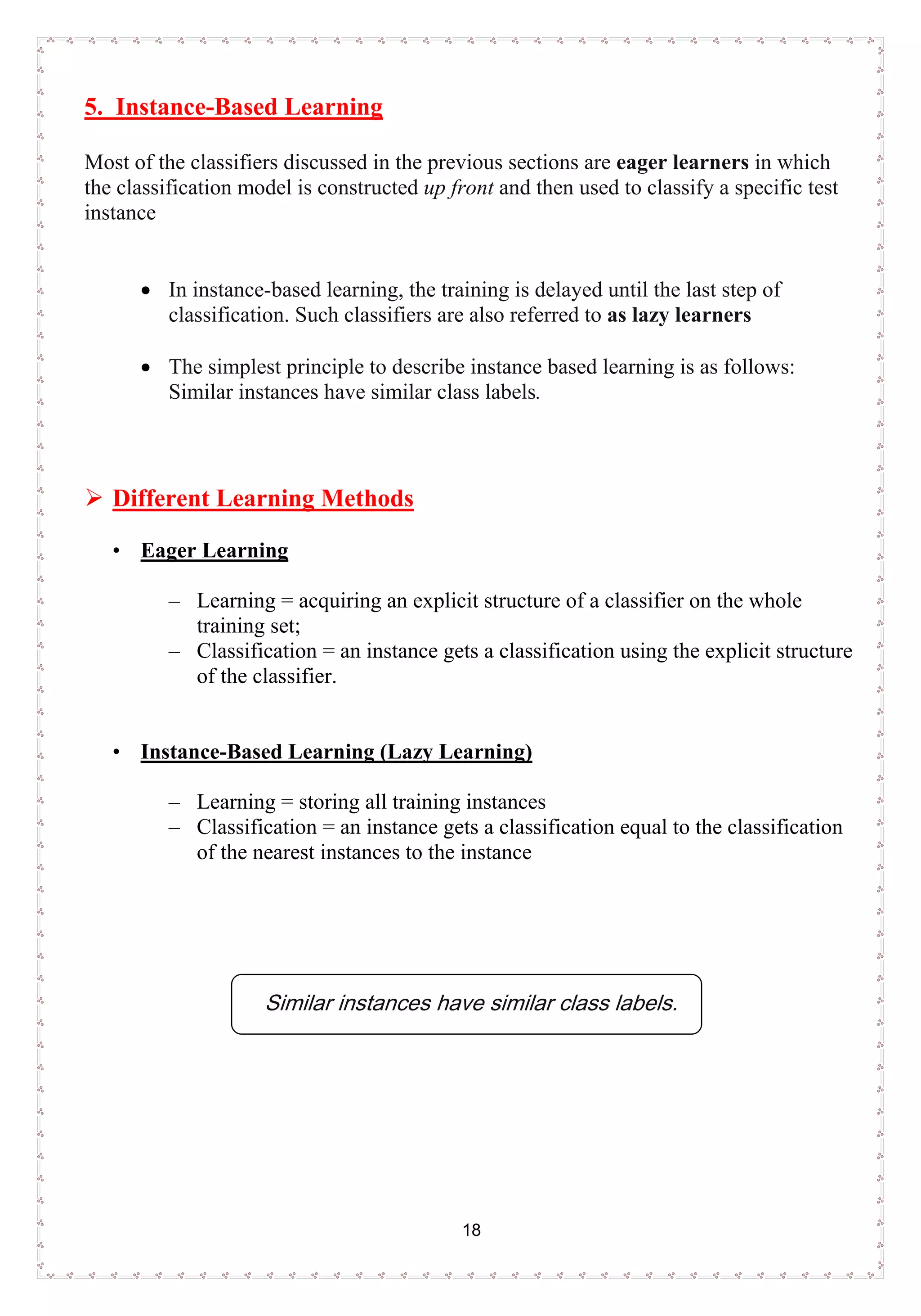 18
5. Instance-Based Learning
Most of the classifiers discussed in the previous sections are eager learners in which
the classification model is constructed up front and then used to classify a specific test
instance
• In instance-based learning, the training is delayed until the last step of
classification. Such classifiers are also referred to as lazy learners
• The simplest principle to describe instance based learning is as follows:
Similar instances have similar class labels.
 Different Learning Methods
• Eager Learning
– Learning = acquiring an explicit structure of a classifier on the whole
training set;
– Classification = an instance gets a classification using the explicit structure
of the classifier.
• Instance-Based Learning (Lazy Learning)
– Learning = storing all training instances
– Classification = an instance gets a classification equal to the classification
of the nearest instances to the instance
Similar instances have similar class labels.
 
