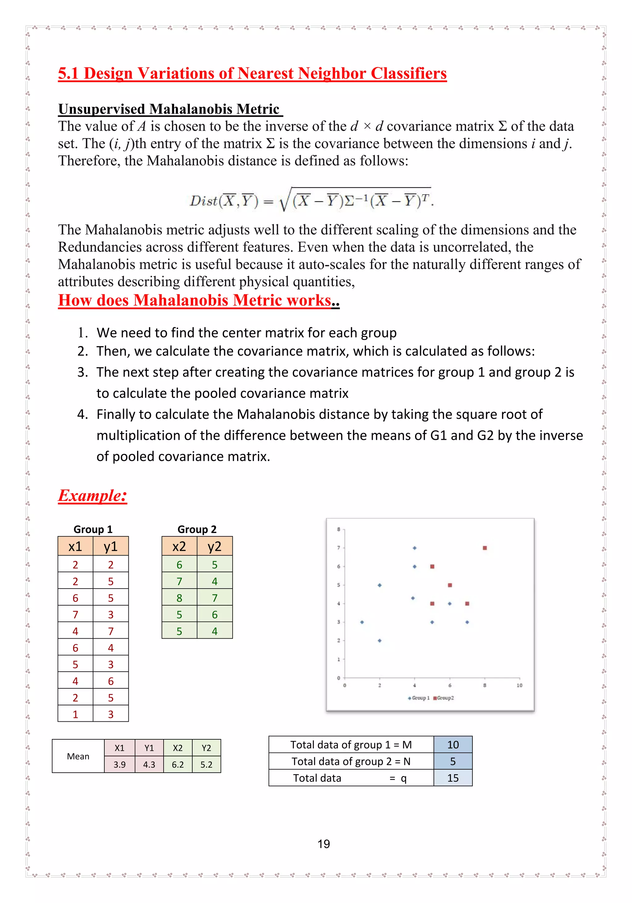 19
5.1 Design Variations of Nearest Neighbor Classifiers
Unsupervised Mahalanobis Metric
The value of A is chosen to be the inverse of the d × d covariance matrix Σ of the data
set. The (i, j)th entry of the matrix Σ is the covariance between the dimensions i and j.
Therefore, the Mahalanobis distance is defined as follows:
The Mahalanobis metric adjusts well to the different scaling of the dimensions and the
Redundancies across different features. Even when the data is uncorrelated, the
Mahalanobis metric is useful because it auto-scales for the naturally different ranges of
attributes describing different physical quantities,
How does Mahalanobis Metric works..
1. We need to find the center matrix for each group
2. Then, we calculate the covariance matrix, which is calculated as follows:
3. The next step after creating the covariance matrices for group 1 and group 2 is
to calculate the pooled covariance matrix
4. Finally to calculate the Mahalanobis distance by taking the square root of
multiplication of the difference between the means of G1 and G2 by the inverse
of pooled covariance matrix.
Example:
Group 1 Group 2
x1 y1 x2 y2
2 2 6 5
2 5 7 4
6 5 8 7
7 3 5 6
4 7 5 4
6 4
5 3
4 6
2 5
1 3
Mean
X1 Y1 X2 Y2
3.9 4.3 6.2 5.2
Total data of group 1 = M 10
Total data of group 2 = N 5
Total data = q 15
 
