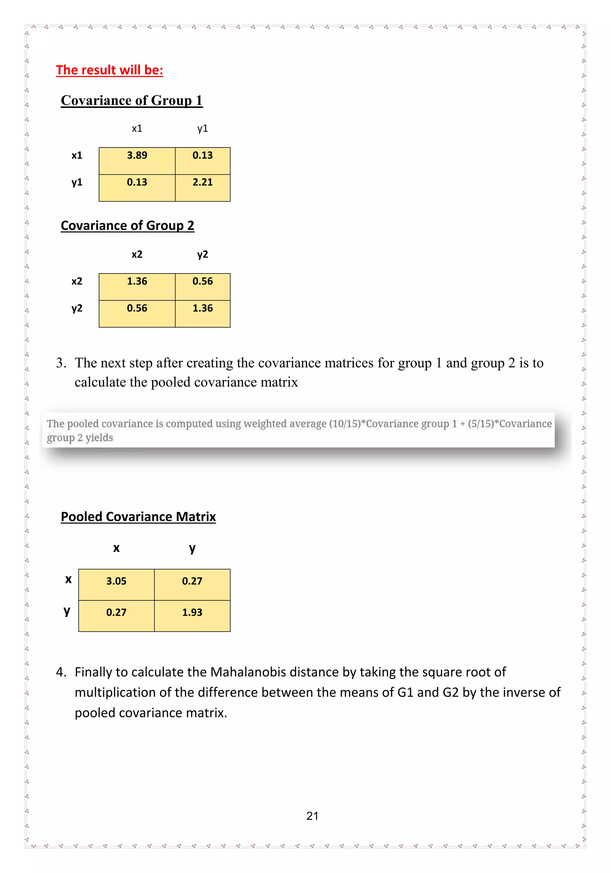 21
The result will be:
Covariance of Group 1
x1 y1
x1 3.89 0.13
y1 0.13 2.21
Covariance of Group 2
x2 y2
x2 1.36 0.56
y2 0.56 1.36
3. The next step after creating the covariance matrices for group 1 and group 2 is to
calculate the pooled covariance matrix
Pooled Covariance Matrix
x y
x 3.05 0.27
y 0.27 1.93
4. Finally to calculate the Mahalanobis distance by taking the square root of
multiplication of the difference between the means of G1 and G2 by the inverse of
pooled covariance matrix.
 