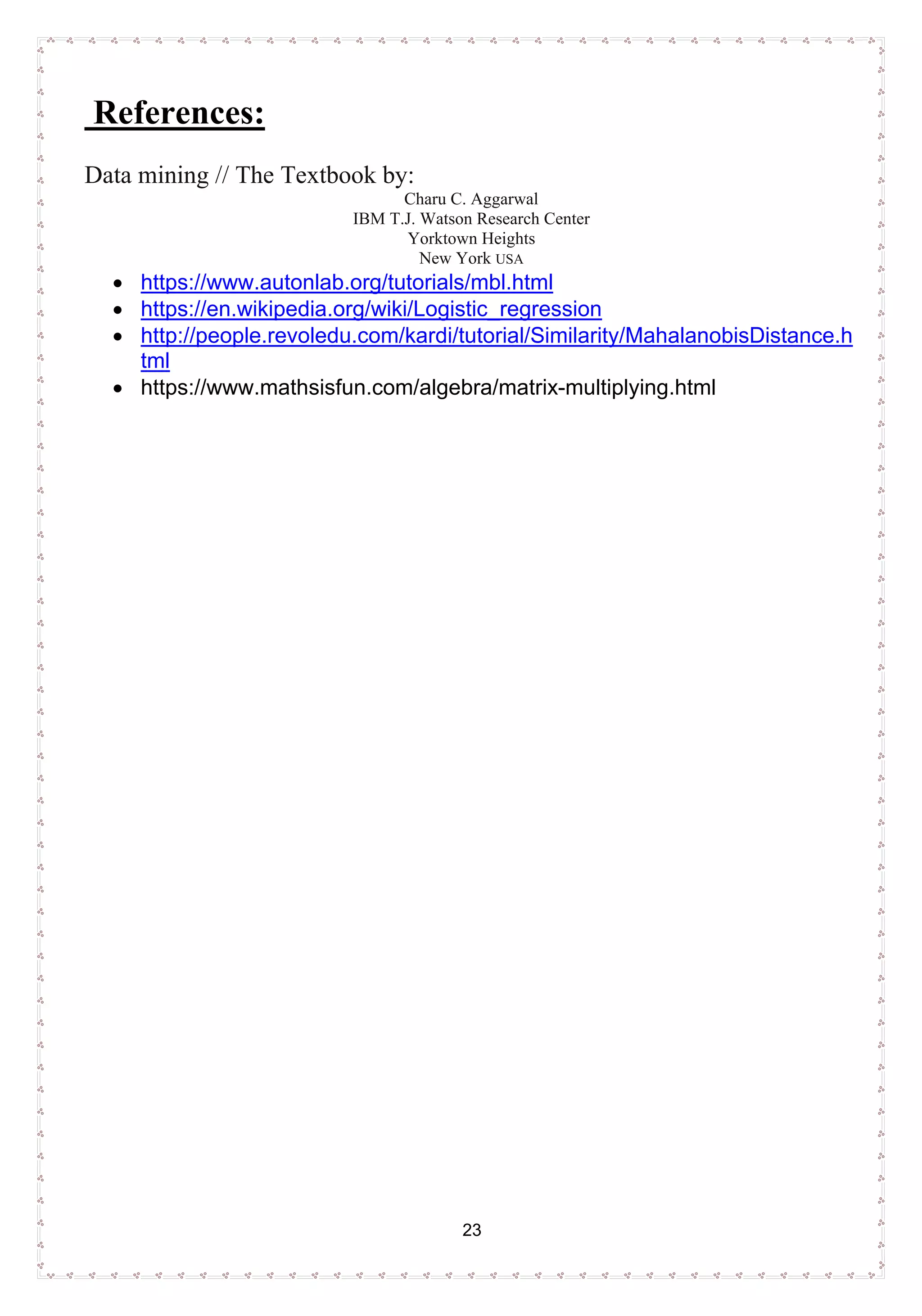 23
References:
Data mining // The Textbook by:
Charu C. Aggarwal
IBM T.J. Watson Research Center
Yorktown Heights
New York USA
• https://www.autonlab.org/tutorials/mbl.html
• https://en.wikipedia.org/wiki/Logistic_regression
• http://people.revoledu.com/kardi/tutorial/Similarity/MahalanobisDistance.h
tml
• https://www.mathsisfun.com/algebra/matrix-multiplying.html
 