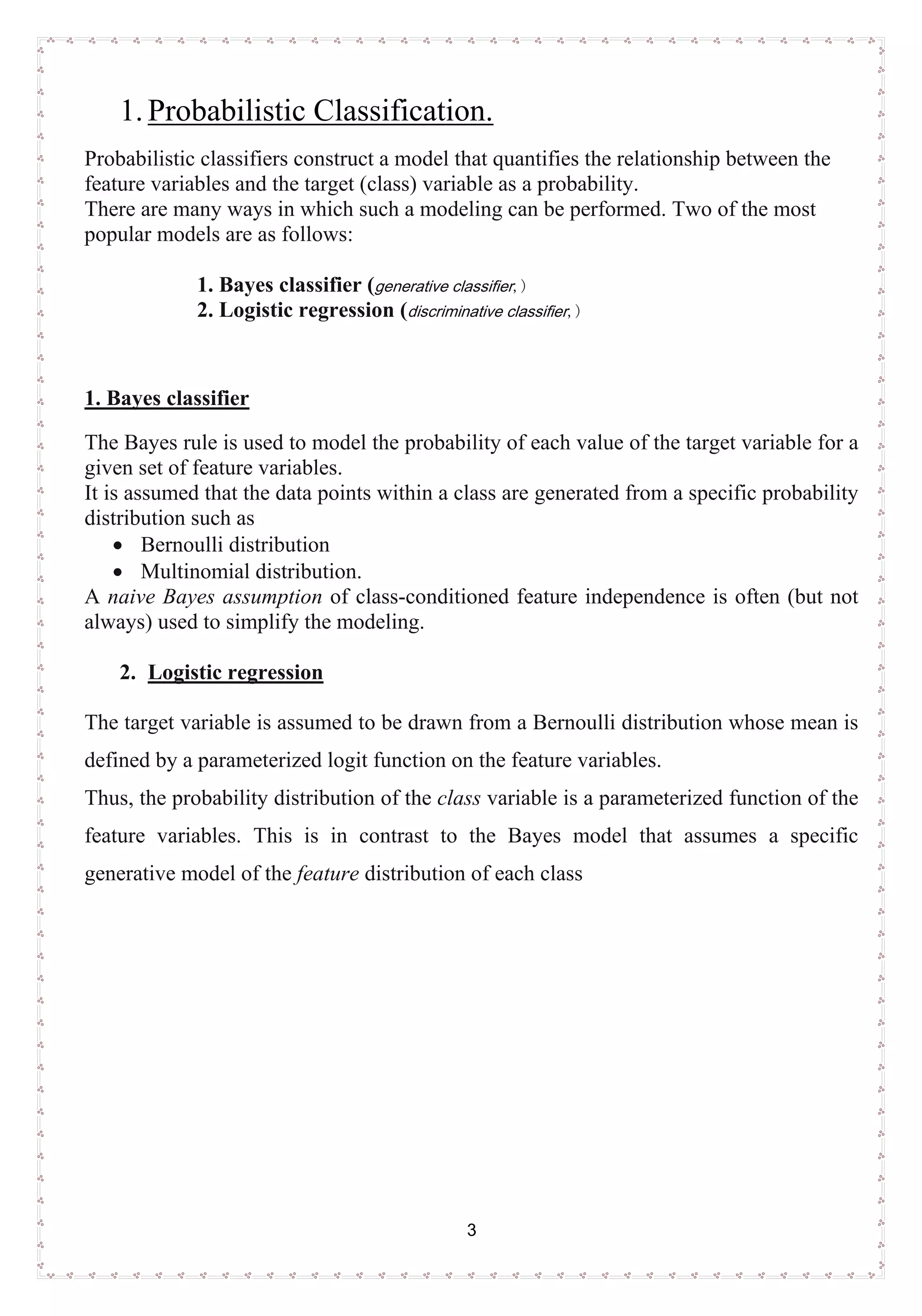 3
1.UProbabilistic Classification.
Probabilistic classifiers construct a model that quantifies the relationship between the
feature variables and the target (class) variable as a probability.
There are many ways in which such a modeling can be performed. Two of the most
popular models are as follows:
1. Bayes classifier (generative classifier,)
2. Logistic regression (discriminative classifier,)
U1. Bayes classifier
The Bayes rule is used to model the probability of each value of the target variable for a
given set of feature variables.
It is assumed that the data points within a class are generated from a specific probability
distribution such as
• Bernoulli distribution
• Multinomial distribution.
A naive Bayes assumption of class-conditioned feature independence is often (but not
always) used to simplify the modeling.
2. ULogistic regression
The target variable is assumed to be drawn from a Bernoulli distribution whose mean is
defined by a parameterized logit function on the feature variables.
Thus, the probability distribution of the class variable is a parameterized function of the
feature variables. This is in contrast to the Bayes model that assumes a specific
generative model of the feature distribution of each class
 