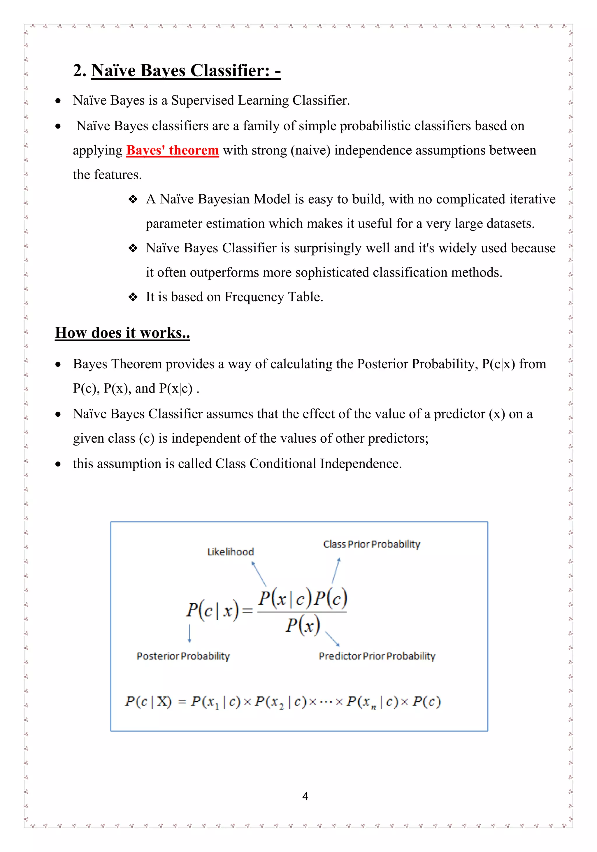 4
2. Naïve Bayes Classifier: -
• Naïve Bayes is a Supervised Learning Classifier.
• Naïve Bayes classifiers are a family of simple probabilistic classifiers based on
applying Bayes' theorem with strong (naive) independence assumptions between
the features.
 A Naïve Bayesian Model is easy to build, with no complicated iterative
parameter estimation which makes it useful for a very large datasets.
 Naïve Bayes Classifier is surprisingly well and it's widely used because
it often outperforms more sophisticated classification methods.
 It is based on Frequency Table.
How does it works..
• Bayes Theorem provides a way of calculating the Posterior Probability, P(c|x) from
P(c), P(x), and P(x|c) .
• Naïve Bayes Classifier assumes that the effect of the value of a predictor (x) on a
given class (c) is independent of the values of other predictors;
• this assumption is called Class Conditional Independence.
 