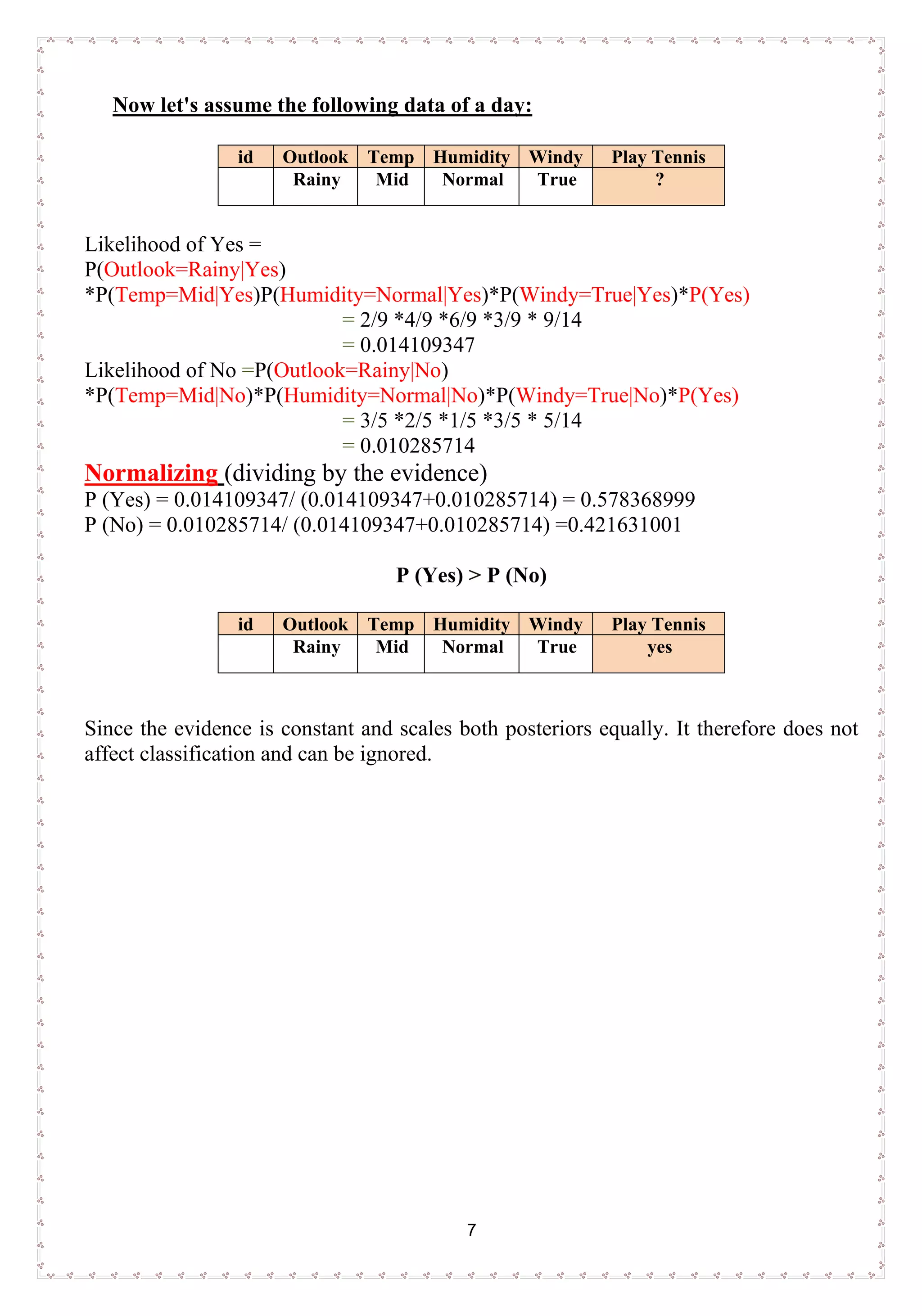 7
Now let's assume the following data of a day:
id Outlook Temp Humidity Windy Play Tennis
Rainy Mid Normal True ?
Likelihood of Yes =
P(Outlook=Rainy|Yes)
*P(Temp=Mid|Yes)P(Humidity=Normal|Yes)*P(Windy=True|Yes)*P(Yes)
= 2/9 *4/9 *6/9 *3/9 * 9/14
= 0.014109347
Likelihood of No =P(Outlook=Rainy|No)
*P(Temp=Mid|No)*P(Humidity=Normal|No)*P(Windy=True|No)*P(Yes)
= 3/5 *2/5 *1/5 *3/5 * 5/14
= 0.010285714
Normalizing (dividing by the evidence)
P (Yes) = 0.014109347/ (0.014109347+0.010285714) = 0.578368999
P (No) = 0.010285714/ (0.014109347+0.010285714) =0.421631001
P (Yes) > P (No)
id Outlook Temp Humidity Windy Play Tennis
Rainy Mid Normal True yes
Since the evidence is constant and scales both posteriors equally. It therefore does not
affect classification and can be ignored.
 