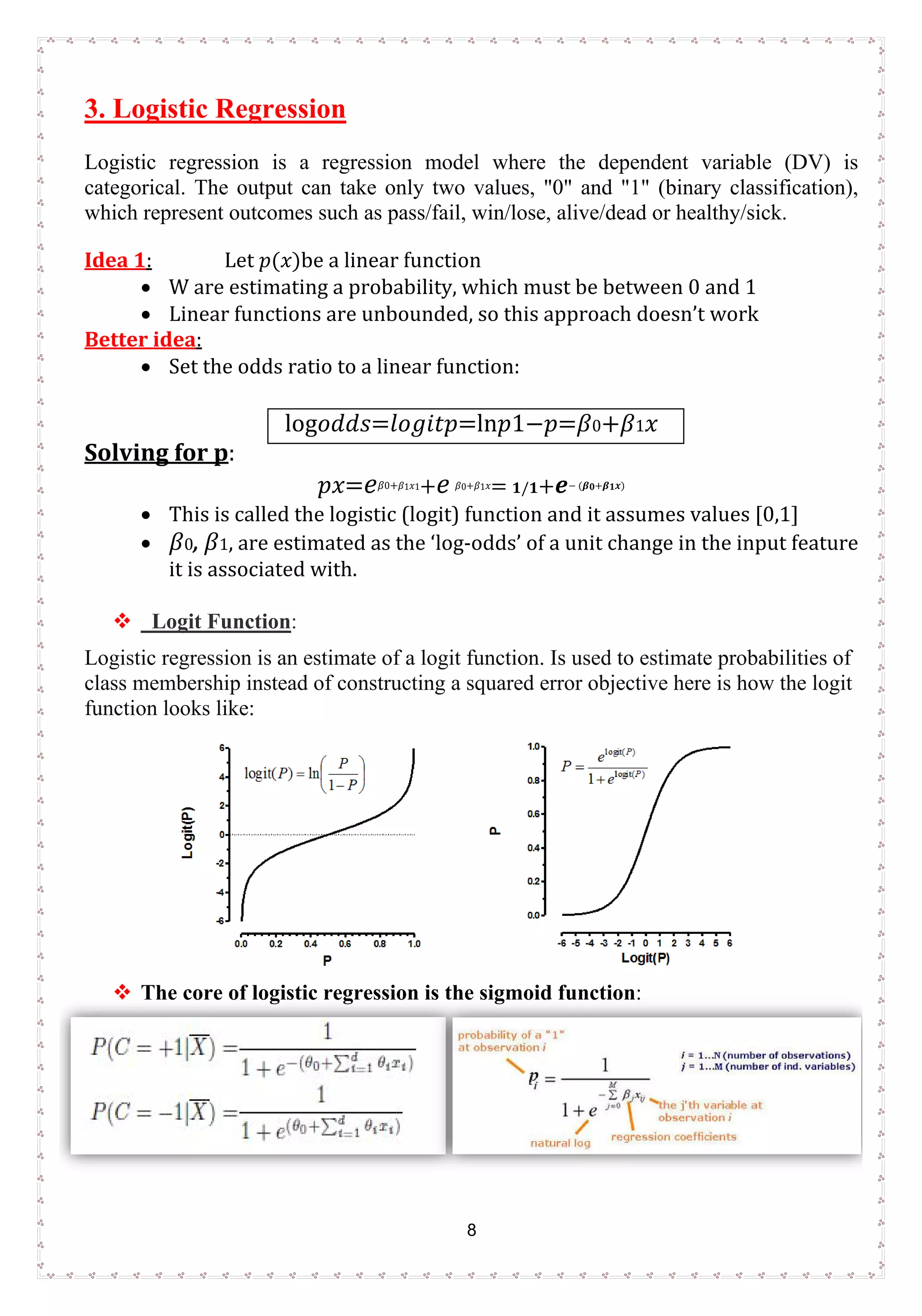 8
3. Logistic Regression
Logistic regression is a regression model where the dependent variable (DV) is
categorical. The output can take only two values, "0" and "1" (binary classification),
which represent outcomes such as pass/fail, win/lose, alive/dead or healthy/sick.
Idea 1: Let 𝑝𝑝(𝑥𝑥)be a linear function
• W are estimating a probability, which must be between 0 and 1
• Linear functions are unbounded, so this approach doesn’t work
Better idea:
• Set the odds ratio to a linear function:
log𝑜𝑜𝑑𝑑𝑑𝑑𝑠𝑠=𝑙𝑙𝑜𝑜 𝑔𝑔𝑖𝑖𝑡𝑡𝑝𝑝=ln𝑝𝑝1−𝑝𝑝=𝛽𝛽0+𝛽𝛽1 𝑥𝑥
Solving for p:
𝑝𝑝𝑥𝑥=𝑒𝑒𝛽𝛽0+𝛽𝛽1𝑥𝑥1+ 𝑒𝑒 𝛽𝛽0+𝛽𝛽1𝑥𝑥= 𝟏𝟏/𝟏𝟏+ 𝒆𝒆− (𝜷𝜷𝟎𝟎+𝜷𝜷𝟏𝟏 𝒙𝒙)
• This is called the logistic (logit) function and it assumes values [0,1]
• 𝛽𝛽0, 𝛽𝛽1, are estimated as the ‘log-odds’ of a unit change in the input feature
it is associated with.
 Logit Function:
Logistic regression is an estimate of a logit function. Is used to estimate probabilities of
class membership instead of constructing a squared error objective here is how the logit
function looks like:
 The core of logistic regression is the sigmoid function:
 