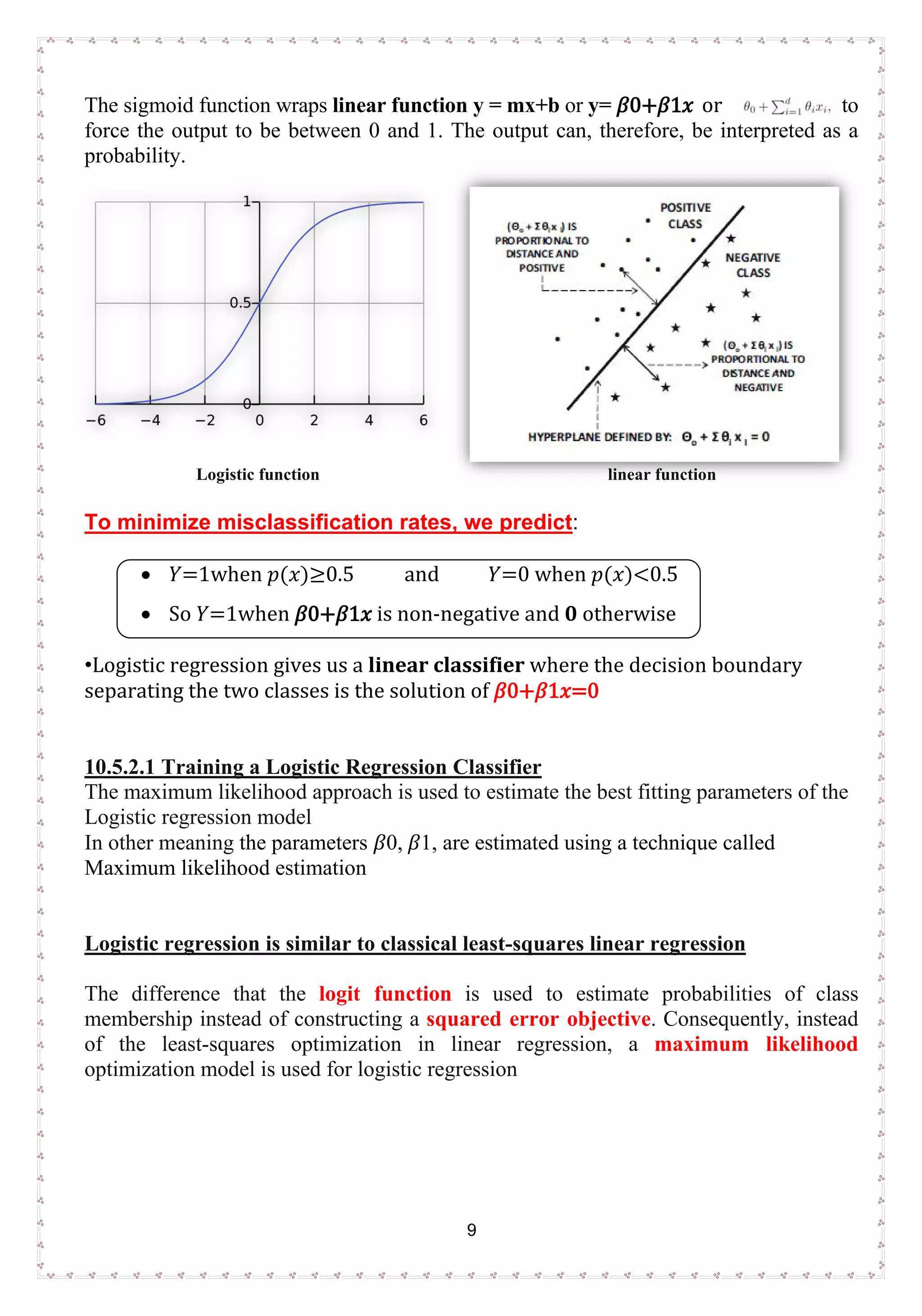 9
The sigmoid function wraps linear function y = mx+b or y= 𝛽𝛽0+𝛽𝛽1𝑥𝑥 or to
force the output to be between 0 and 1. The output can, therefore, be interpreted as a
probability.
Logistic function linear function
To minimize misclassification rates, we predict:
• 𝑌𝑌=1when 𝑝𝑝(𝑥𝑥)≥0.5 and 𝑌𝑌=0 when 𝑝𝑝(𝑥𝑥)<0.5
• So 𝑌𝑌=1when 𝛽𝛽0+𝛽𝛽1𝑥𝑥 is non-negative and 0 otherwise
•Logistic regression gives us a linear classifier where the decision boundary
separating the two classes is the solution of 𝛽𝛽0+𝛽𝛽1𝑥𝑥=0
10.5.2.1 Training a Logistic Regression Classifier
The maximum likelihood approach is used to estimate the best fitting parameters of the
Logistic regression model
In other meaning the parameters 𝛽𝛽0, 𝛽𝛽1, are estimated using a technique called
Maximum likelihood estimation
Logistic regression is similar to classical least-squares linear regression
The difference that the logit function is used to estimate probabilities of class
membership instead of constructing a squared error objective. Consequently, instead
of the least-squares optimization in linear regression, a maximum likelihood
optimization model is used for logistic regression
 