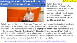 https://www.tech.gov.sg/media/technews/how-the-government-chief-information-security-officer-keeps-cyberspace%20secure
When it comes to
CyberSecurity, “throwing” all
security controls at the problem
won’t work, in Mr Chai’s
opinion. Instead, he advocates
a balance among Three Key
Parameters: Security, Costs
and Functionalities.
What’s needed, then, is a Calibrated Framework, whereby protections in CyberSpace
are pegged to the level of sensitivity of activities being carried out, or data being
accessed. One useful way to do this is to Segregate information into Different Tiers
—for example, ‘Secret’, ‘Confidential’, ‘Restricted’ and ‘Unclassified’. Each tier
will then be subjected to different levels of access restrictions, activity logging and so
on. This approach advocates a Risk-Based Security approach, said Mr Chai, and will
help organizations better prioritize their CyberSecurity efforts.
6 Oct 2019
GovTech CyberSecurity
12
 