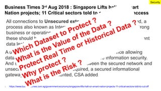 Business Times 3rd
Aug 2018 : Singapore Lifts halt on Smart
Nation projects; 11 Critical sectors told to cut off Internet access
https://www.businesstimes.com.sg/government-economy/singapore-lifts-halt-on-smart-nation-projects-11-critical-sectors-told-to-cut-off
All connections to Unsecured external networks to be removed, a
process also known as Internet surfing separation. If there are strong
business or operational reasons to keep the Internet connections,
these should be mediated through unidirectional gateways to prevent
data leakage, said CSA.
Security
3
A unidirectional gateway is a network appliance or device allowing
data to travel only in one direction, to guarantee information security.
And should two-way communication between the secured network and
unsecured external network be required, a secured informational
gateway has to be implemented, CSA added
Which Dataset to Protect ?
What is the Value of the Data ?
Protect Real Time or Historical Data ?
Why protect ?
What is the Risk ?
 