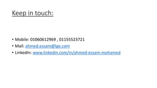 Keep in touch:
• Mobile: 01060612969 , 01155523721
• Mail: ahmed.essam@lge.com
• LinkedIn: www.linkedin.com/in/ahmed-essam-mohamed