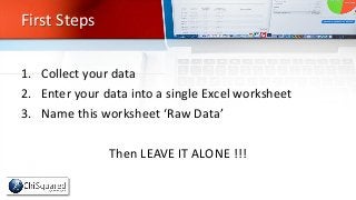First Steps
1. Collect your data
2. Enter your data into a single Excel worksheet
3. Name this worksheet ‘Raw Data’
Then L...