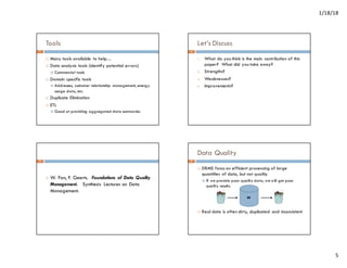 1/18/18
5
Tools
¨ Many tools available to help…
¨ Data analysis tools (identify potential errors)
¤ Commercial tools
¨ Domain specific tools
¤ Addresses, customer relationship management, energy
usage data, etc.
¨ Duplicate Elimination
¨ ETL
¤ Good at providing aggregated data summaries
17
Let’s Discuss
1. What do you think is the main contribution of this
paper? What did you take away?
2. Strengths?
3. Weaknesses?
4. Improvements?
18
¨ W. Fan, F. Geerts. Foundations of Data Quality
Management. Synthesis Lectures on Data
Management.
19
Data Quality
¨ DBMS focus on efficient processing of large
quantities of data, but not quality.
¤ If we provide poor quality data, we will get poor
quality results.
¨ Real data is often dirty, duplicated and inconsistent
DB
20
 