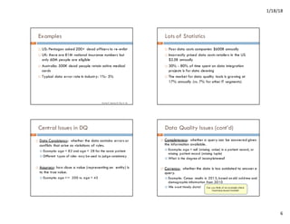1/18/18
6
Examples
¨ US: Pentagon asked 200+ dead officers to re-enlist
¨ UK: there are 81M national insurance numbers but
only 60M people are eligible
¨ Australia: 500K dead people retain active medical
cards
¨ Typical data error rate in industry: 1%- 5%
Source: F
. Geerts, W. Fan, X. Jia
21
Lots of Statistics
¨ Poor data costs companies $600B annually
¨ Incorrectly priced data costs retailers in the US
$2.5B annually
¨ 30% - 80% of time spent on data integration
projects is for data cleaning
¨ The market for data quality tools is growing at
17% annually (vs. 7% for other IT segments)
22
Central Issues in DQ
¨ Data Consistency: whether the data contains errors or
conflicts that arise as violations of rules.
¤ Example: age = 82 and age = 28 for the same patient
¤ Different types of rules may be used to judge consistency
¨ Accuracy: how close a value (representing an entity) is
to the true value.
¤ Example: age <= 200 vs. age = 45
23
Data Quality Issues (cont’d)
¨ Completeness: whether a query can be answered given
the information available.
¤ Example: age = null (missing value) in a patient record, or
missing patient record (missing tuple)
¤ What is the degree of incompleteness?
¨ Currency: whether the data is too outdated to answer a
query.
¤ Example: Census results in 2013, based on old address and
demographic information from 2010
¤ We want timely data! Can you think of an example where
timeliness doesn’t matter?
24
 