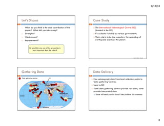 1/18/18
8
Let’s Discuss
1. What do you think is the main contribution of this
paper? What did you take away?
2. Strengths?
3. Weaknesses?
4. Improvements?
Do you think any one of the properties is
more important than the others?
29
Case Study
¨ The International Seismological Centre (ISC)
(located in the UK)
¨ It’s a charity funded by various governments.
¨ Their role is to be the repository for recording all
earthquake events on the planet.
Credit: David Corne
30
Gathering Data
ISC
Data gathering centres
31
Data Delivery
¨ Raw seismograph data from local collection points to
‘data gathering’ centres.
¨ Send to ISC
¨ Some data gathering centres provide raw data, some
provide interpreted data
¤ Some will send partial data if they believe it’s erroneous
32
 