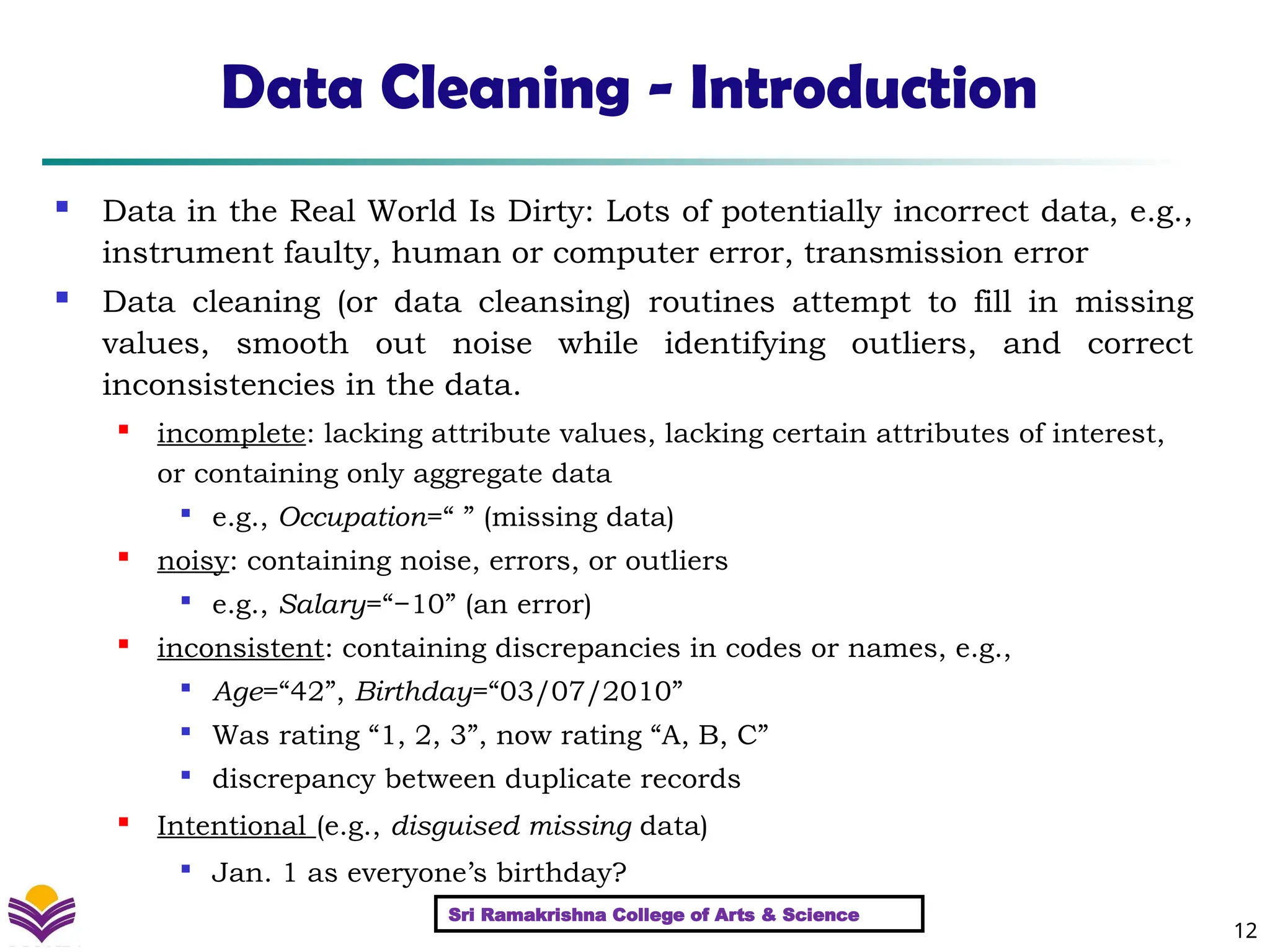12
Data Cleaning - Introduction
 Data in the Real World Is Dirty: Lots of potentially incorrect data, e.g.,
instrument faulty, human or computer error, transmission error
 Data cleaning (or data cleansing) routines attempt to fill in missing
values, smooth out noise while identifying outliers, and correct
inconsistencies in the data.
 incomplete: lacking attribute values, lacking certain attributes of interest,
or containing only aggregate data

e.g., Occupation=“ ” (missing data)
 noisy: containing noise, errors, or outliers

e.g., Salary=“−10” (an error)

inconsistent: containing discrepancies in codes or names, e.g.,

Age=“42”, Birthday=“03/07/2010”

Was rating “1, 2, 3”, now rating “A, B, C”

discrepancy between duplicate records

Intentional (e.g., disguised missing data)

Jan. 1 as everyone’s birthday?
Sri Ramakrishna College of Arts & Science
 