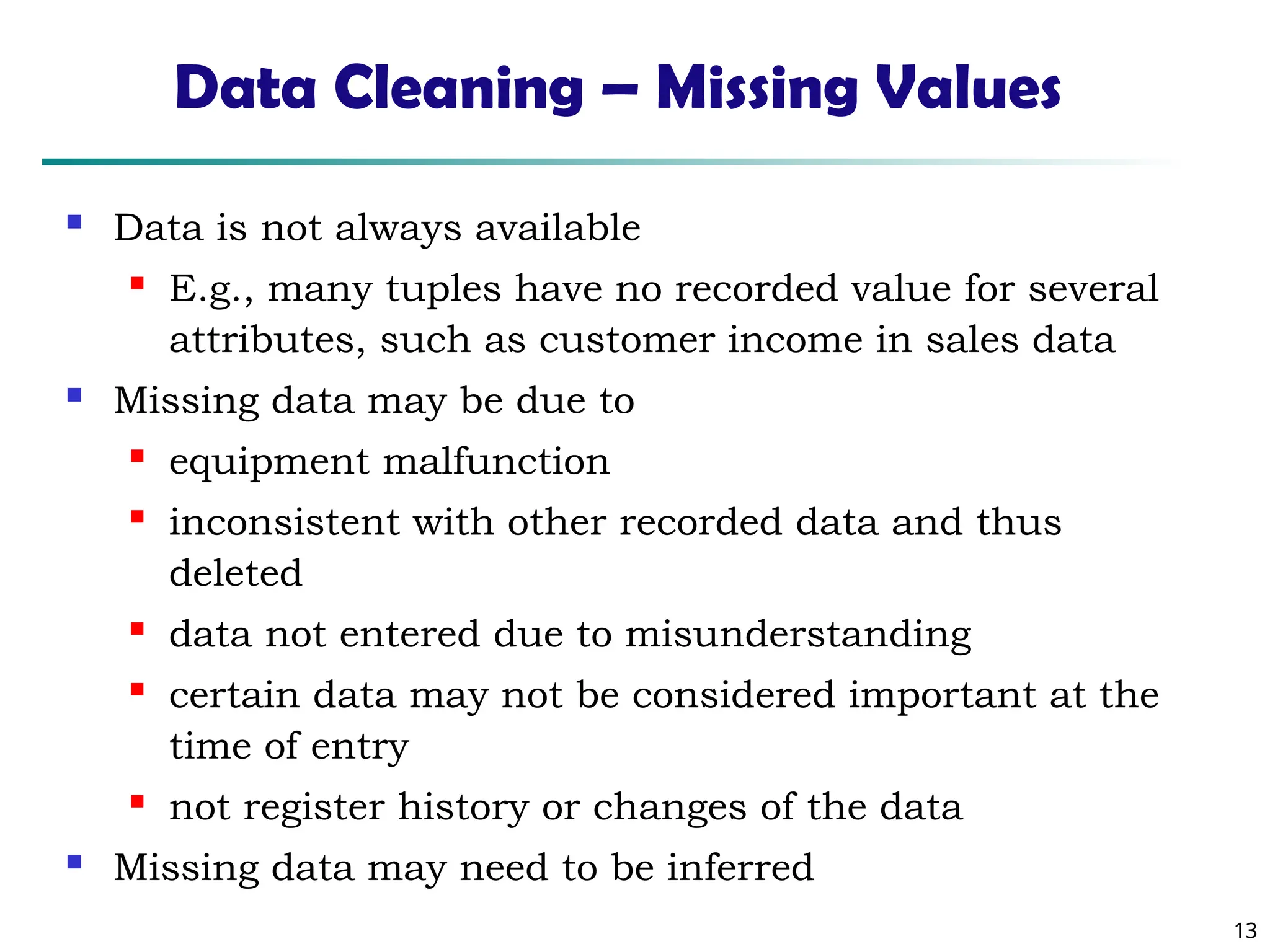 13
Data Cleaning – Missing Values
 Data is not always available
 E.g., many tuples have no recorded value for several
attributes, such as customer income in sales data
 Missing data may be due to
 equipment malfunction
 inconsistent with other recorded data and thus
deleted
 data not entered due to misunderstanding
 certain data may not be considered important at the
time of entry
 not register history or changes of the data
 Missing data may need to be inferred
 