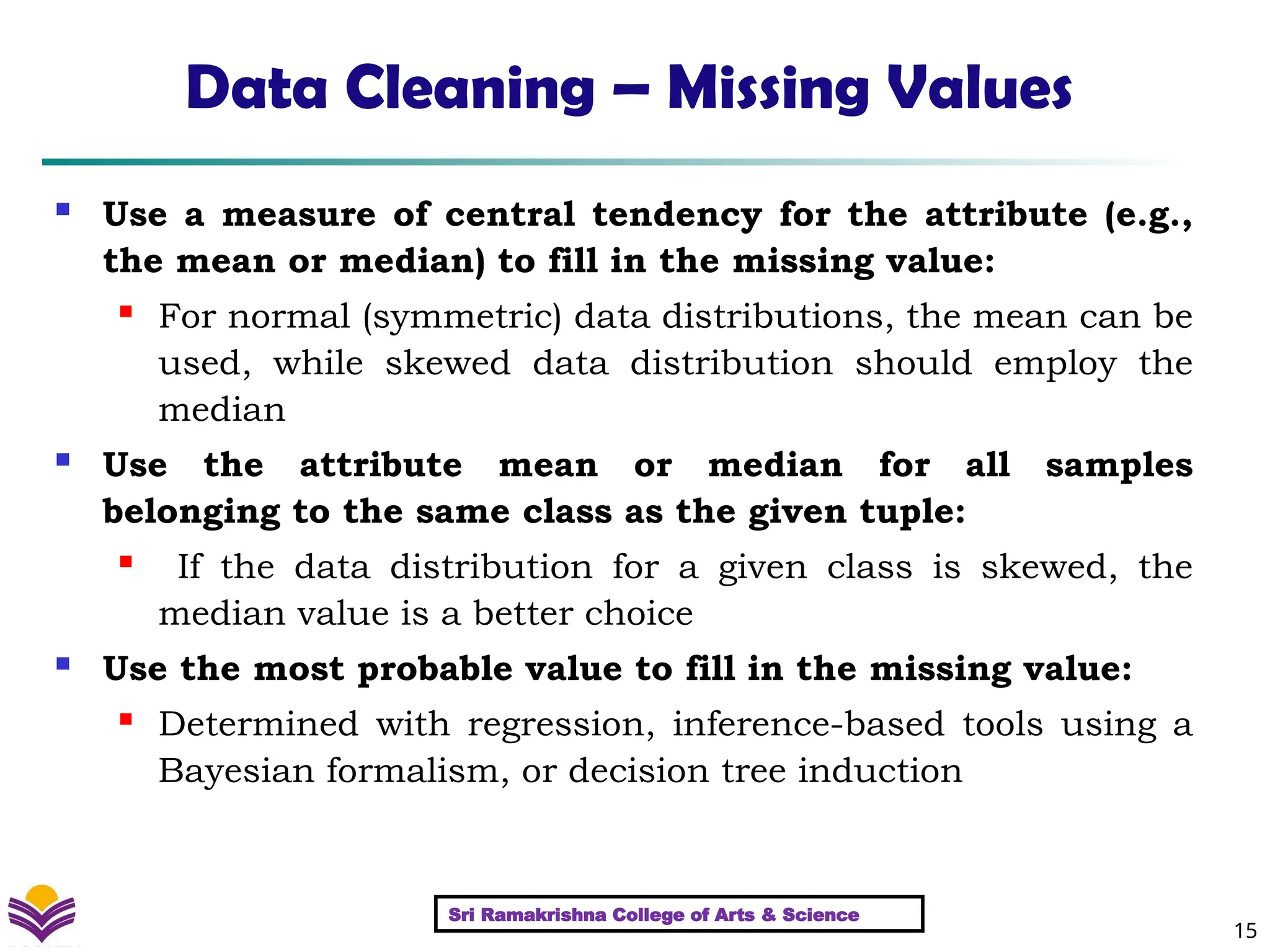 15
Data Cleaning – Missing Values
 Use a measure of central tendency for the attribute (e.g.,
the mean or median) to fill in the missing value:
 For normal (symmetric) data distributions, the mean can be
used, while skewed data distribution should employ the
median
 Use the attribute mean or median for all samples
belonging to the same class as the given tuple:
 If the data distribution for a given class is skewed, the
median value is a better choice
 Use the most probable value to fill in the missing value:
 Determined with regression, inference-based tools using a
Bayesian formalism, or decision tree induction
Sri Ramakrishna College of Arts & Science
 