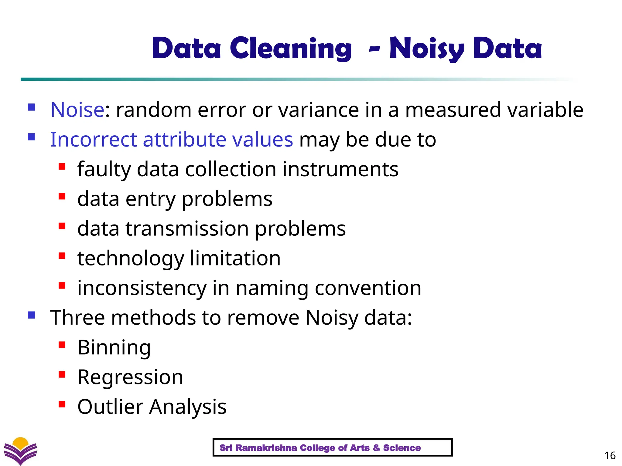 16
Data Cleaning - Noisy Data
 Noise: random error or variance in a measured variable
 Incorrect attribute values may be due to

faulty data collection instruments
 data entry problems
 data transmission problems
 technology limitation
 inconsistency in naming convention
 Three methods to remove Noisy data:

Binning
 Regression

Outlier Analysis
Sri Ramakrishna College of Arts & Science
 