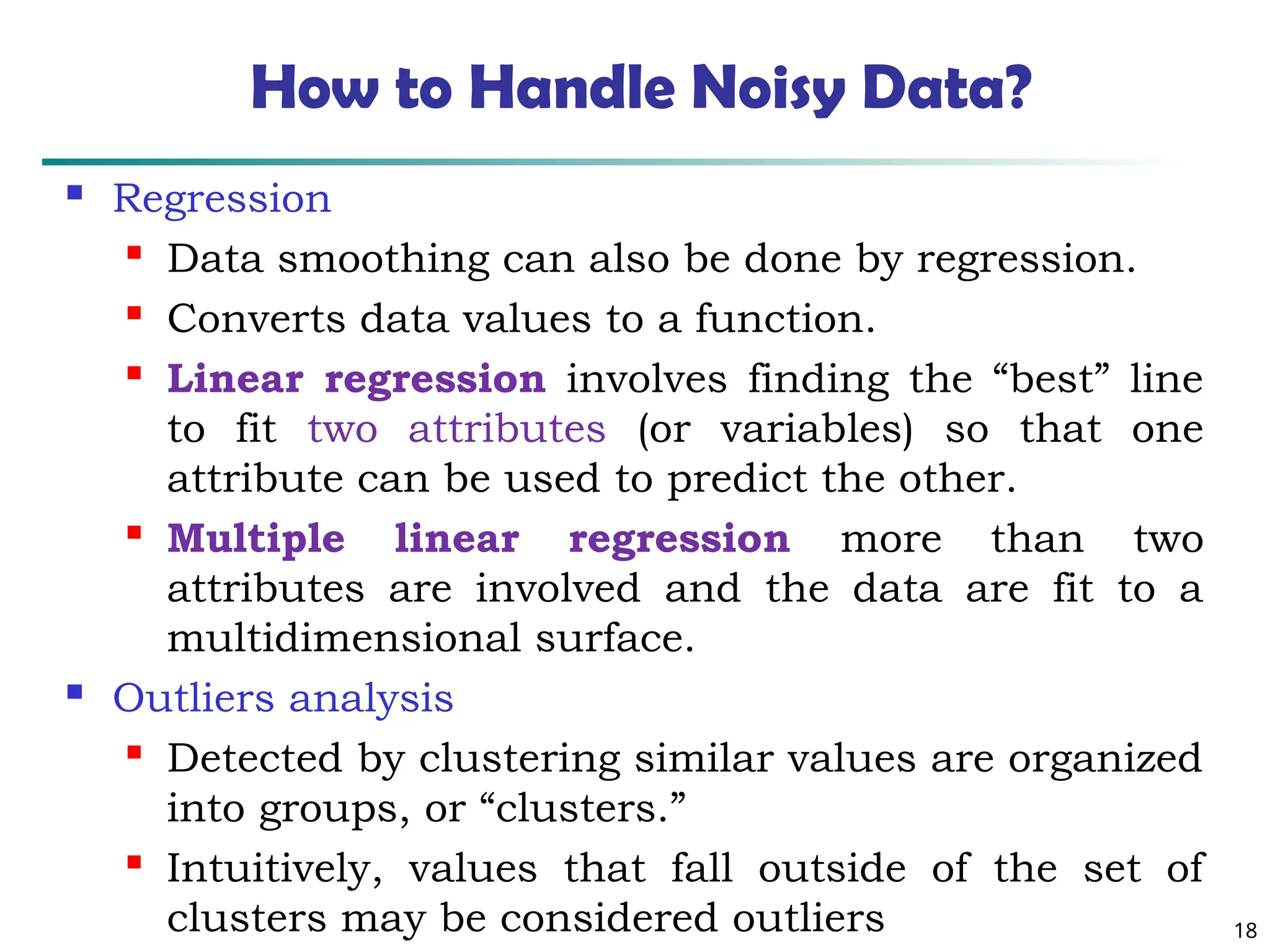 18
How to Handle Noisy Data?
 Regression

Data smoothing can also be done by regression.

Converts data values to a function.

Linear regression involves finding the “best” line
to fit two attributes (or variables) so that one
attribute can be used to predict the other.

Multiple linear regression more than two
attributes are involved and the data are fit to a
multidimensional surface.
 Outliers analysis

Detected by clustering similar values are organized
into groups, or “clusters.”

Intuitively, values that fall outside of the set of
clusters may be considered outliers
 