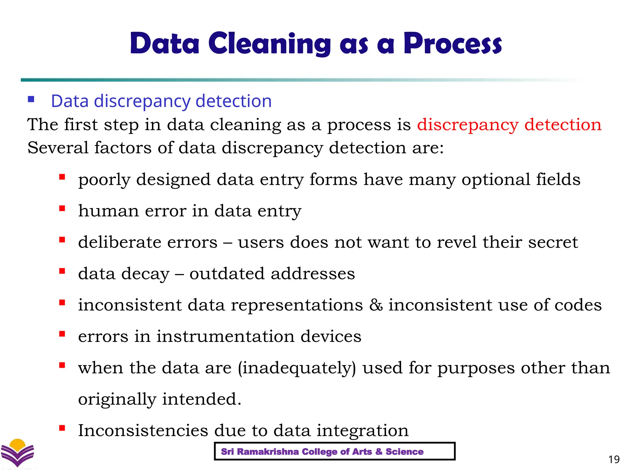 19
Data Cleaning as a Process
 Data discrepancy detection
The first step in data cleaning as a process is discrepancy detection
Several factors of data discrepancy detection are:
 poorly designed data entry forms have many optional fields
 human error in data entry
 deliberate errors – users does not want to revel their secret
 data decay – outdated addresses
 inconsistent data representations & inconsistent use of codes
 errors in instrumentation devices
 when the data are (inadequately) used for purposes other than
originally intended.
 Inconsistencies due to data integration
Sri Ramakrishna College of Arts & Science
 