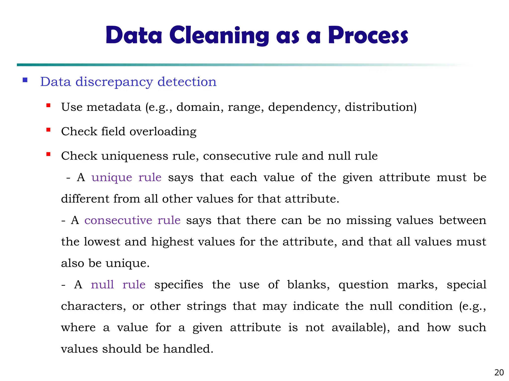 20
Data Cleaning as a Process
 Data discrepancy detection
 Use metadata (e.g., domain, range, dependency, distribution)

Check field overloading
 Check uniqueness rule, consecutive rule and null rule
- A unique rule says that each value of the given attribute must be
different from all other values for that attribute.
- A consecutive rule says that there can be no missing values between
the lowest and highest values for the attribute, and that all values must
also be unique.
- A null rule specifies the use of blanks, question marks, special
characters, or other strings that may indicate the null condition (e.g.,
where a value for a given attribute is not available), and how such
values should be handled.
 