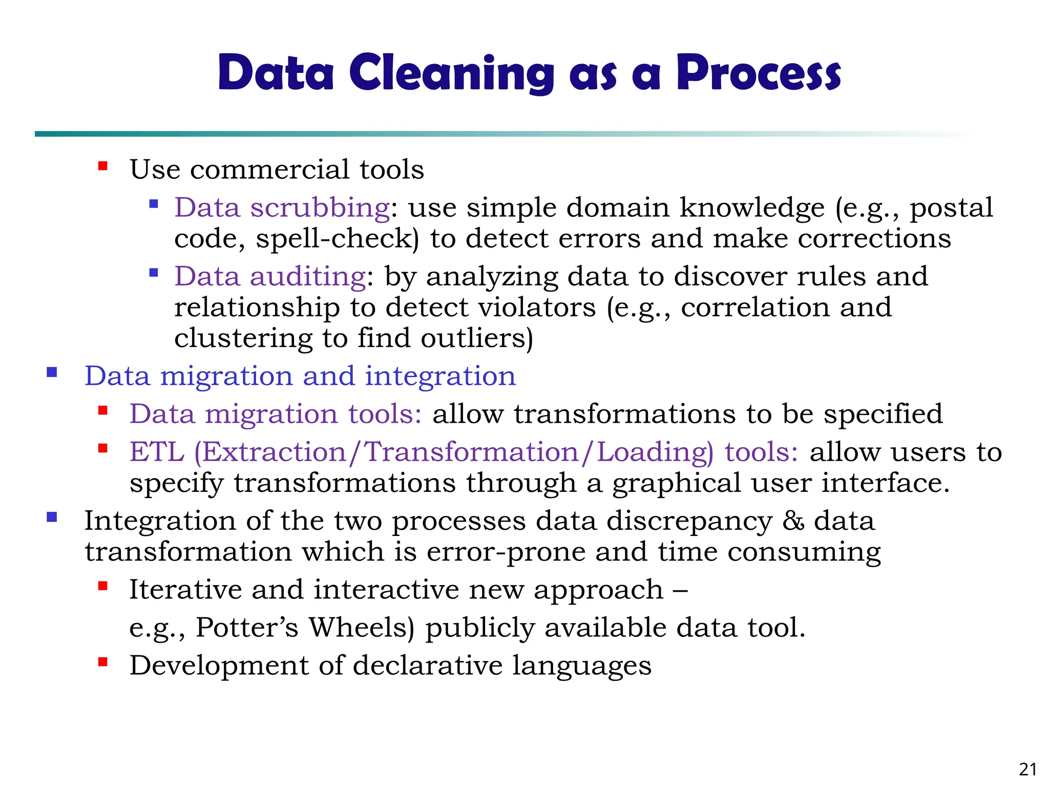 21
Data Cleaning as a Process
 Use commercial tools

Data scrubbing: use simple domain knowledge (e.g., postal
code, spell-check) to detect errors and make corrections

Data auditing: by analyzing data to discover rules and
relationship to detect violators (e.g., correlation and
clustering to find outliers)
 Data migration and integration
 Data migration tools: allow transformations to be specified
 ETL (Extraction/Transformation/Loading) tools: allow users to
specify transformations through a graphical user interface.
 Integration of the two processes data discrepancy & data
transformation which is error-prone and time consuming
 Iterative and interactive new approach –
e.g., Potter’s Wheels) publicly available data tool.
 Development of declarative languages
 