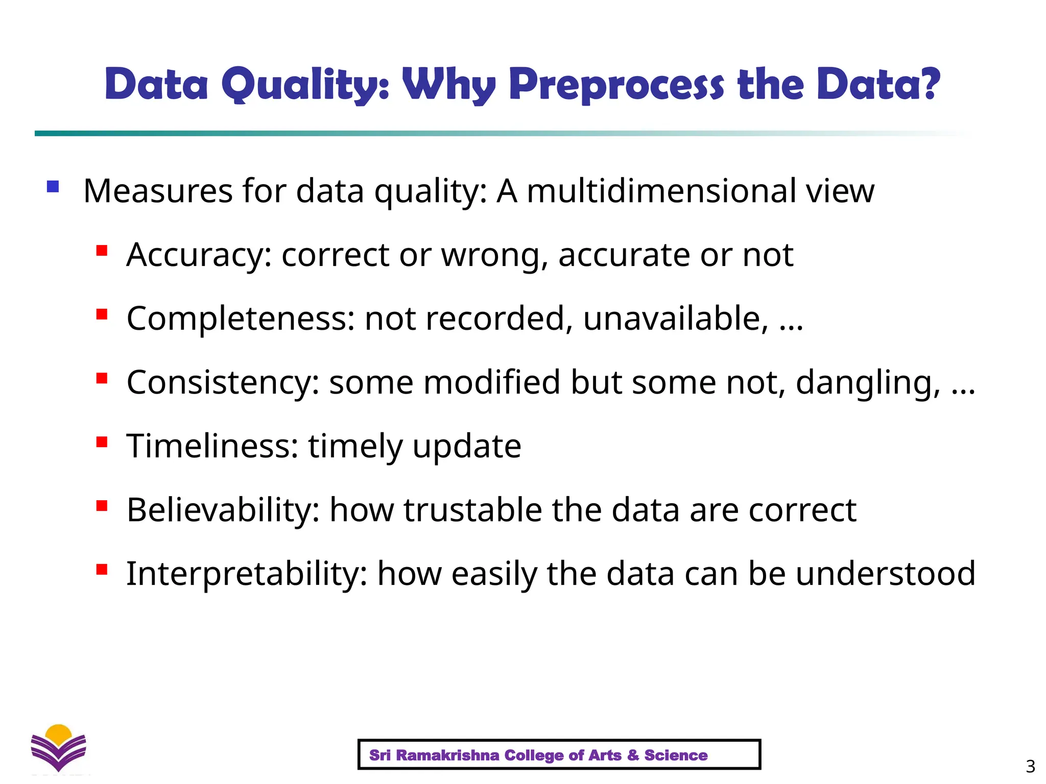 3
Data Quality: Why Preprocess the Data?
 Measures for data quality: A multidimensional view
 Accuracy: correct or wrong, accurate or not
 Completeness: not recorded, unavailable, …
 Consistency: some modified but some not, dangling, …
 Timeliness: timely update

Believability: how trustable the data are correct
 Interpretability: how easily the data can be understood
Sri Ramakrishna College of Arts & Science
 