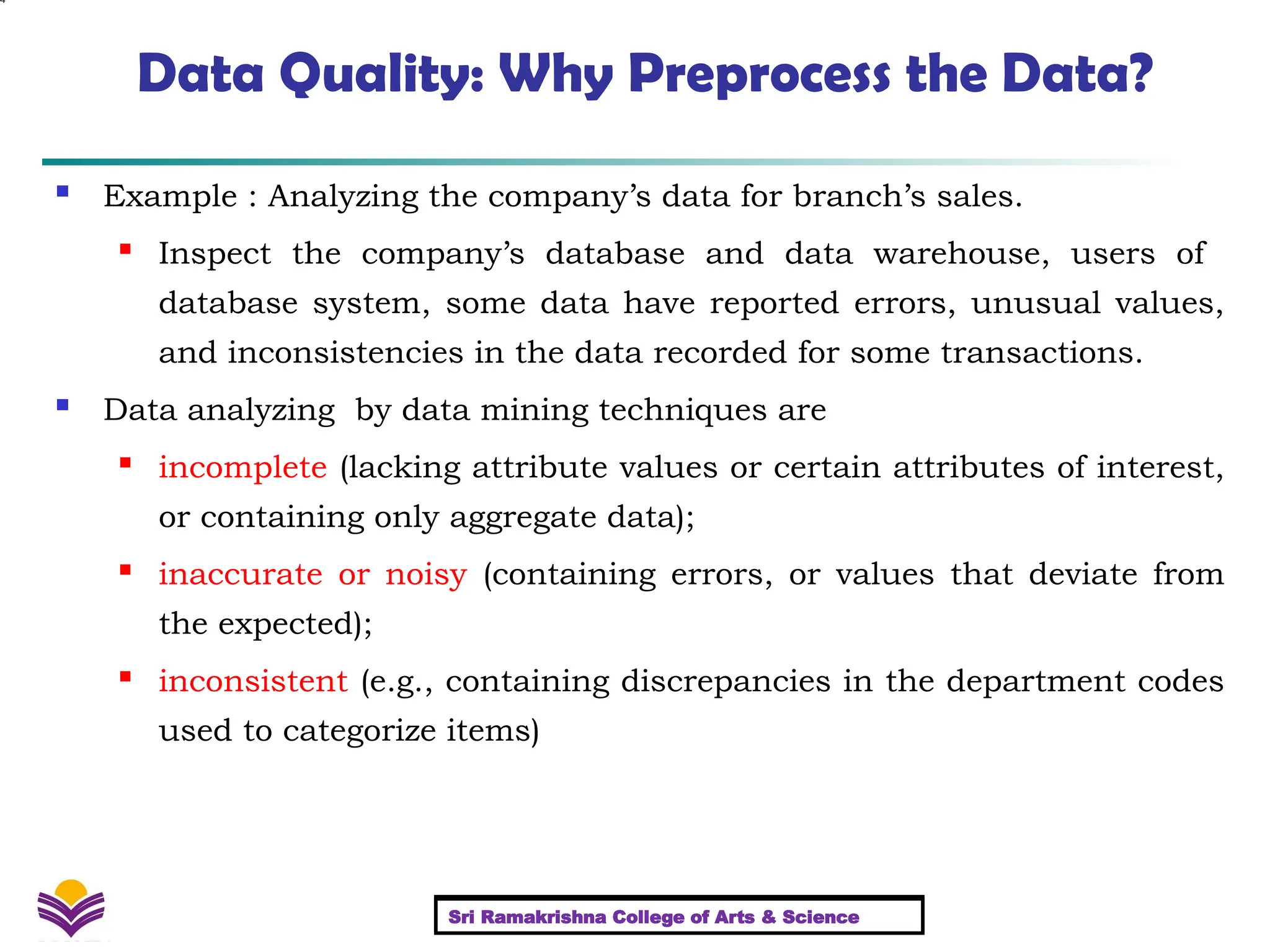 4
Data Quality: Why Preprocess the Data?
 Example : Analyzing the company’s data for branch’s sales.
 Inspect the company’s database and data warehouse, users of
database system, some data have reported errors, unusual values,
and inconsistencies in the data recorded for some transactions.
 Data analyzing by data mining techniques are
 incomplete (lacking attribute values or certain attributes of interest,
or containing only aggregate data);
 inaccurate or noisy (containing errors, or values that deviate from
the expected);
 inconsistent (e.g., containing discrepancies in the department codes
used to categorize items)
Sri Ramakrishna College of Arts & Science
Sri Ramakrishna College of Arts & Science
 