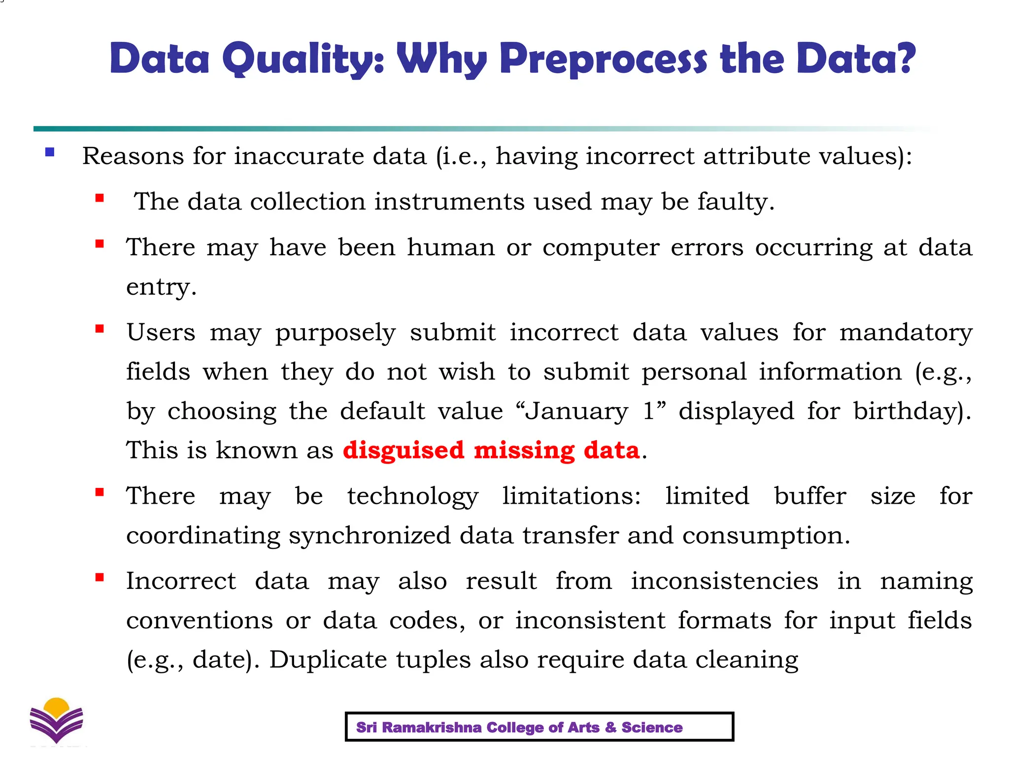 5
Data Quality: Why Preprocess the Data?
 Reasons for inaccurate data (i.e., having incorrect attribute values):
 The data collection instruments used may be faulty.
 There may have been human or computer errors occurring at data
entry.
 Users may purposely submit incorrect data values for mandatory
fields when they do not wish to submit personal information (e.g.,
by choosing the default value “January 1” displayed for birthday).
This is known as disguised missing data.
 There may be technology limitations: limited buffer size for
coordinating synchronized data transfer and consumption.
 Incorrect data may also result from inconsistencies in naming
conventions or data codes, or inconsistent formats for input fields
(e.g., date). Duplicate tuples also require data cleaning
Sri Ramakrishna College of Arts & Science
 