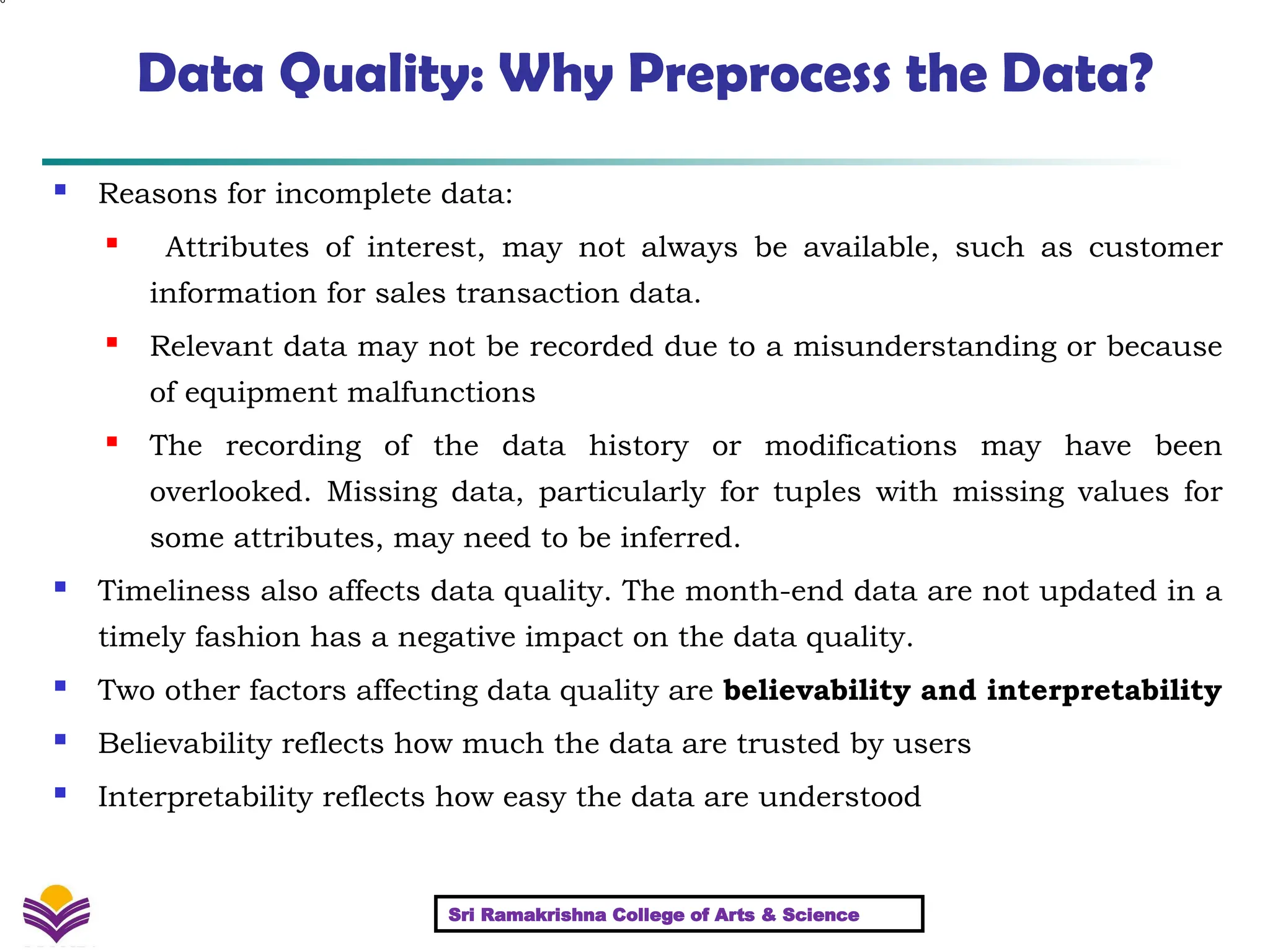 6
Data Quality: Why Preprocess the Data?
 Reasons for incomplete data:
 Attributes of interest, may not always be available, such as customer
information for sales transaction data.
 Relevant data may not be recorded due to a misunderstanding or because
of equipment malfunctions
 The recording of the data history or modifications may have been
overlooked. Missing data, particularly for tuples with missing values for
some attributes, may need to be inferred.
 Timeliness also affects data quality. The month-end data are not updated in a
timely fashion has a negative impact on the data quality.
 Two other factors affecting data quality are believability and interpretability
 Believability reflects how much the data are trusted by users
 Interpretability reflects how easy the data are understood
Sri Ramakrishna College of Arts & Science
 