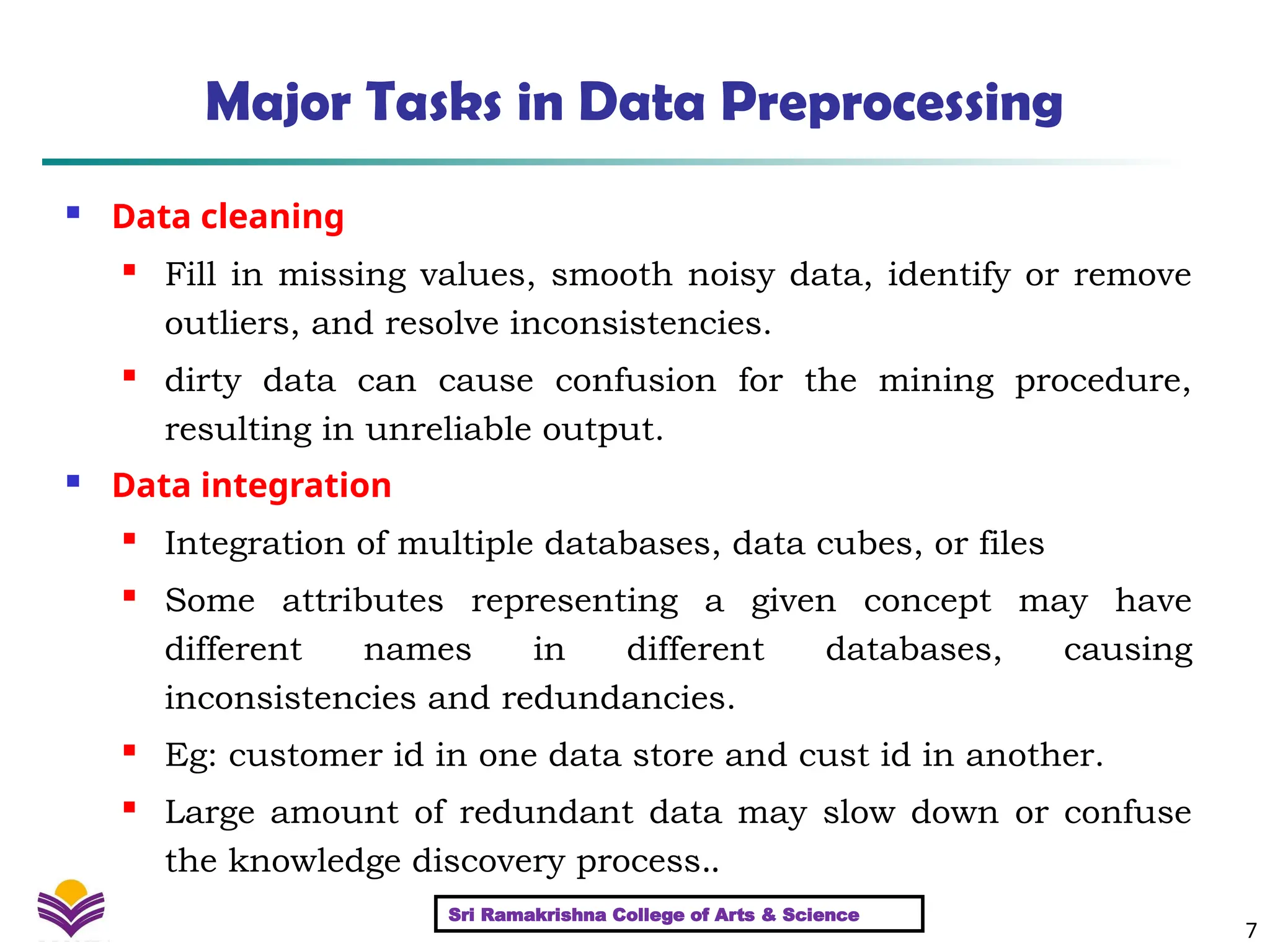 7
Major Tasks in Data Preprocessing
 Data cleaning
 Fill in missing values, smooth noisy data, identify or remove
outliers, and resolve inconsistencies.

dirty data can cause confusion for the mining procedure,
resulting in unreliable output.
 Data integration

Integration of multiple databases, data cubes, or files

Some attributes representing a given concept may have
different names in different databases, causing
inconsistencies and redundancies.

Eg: customer id in one data store and cust id in another.

Large amount of redundant data may slow down or confuse
the knowledge discovery process..
Sri Ramakrishna College of Arts & Science
 