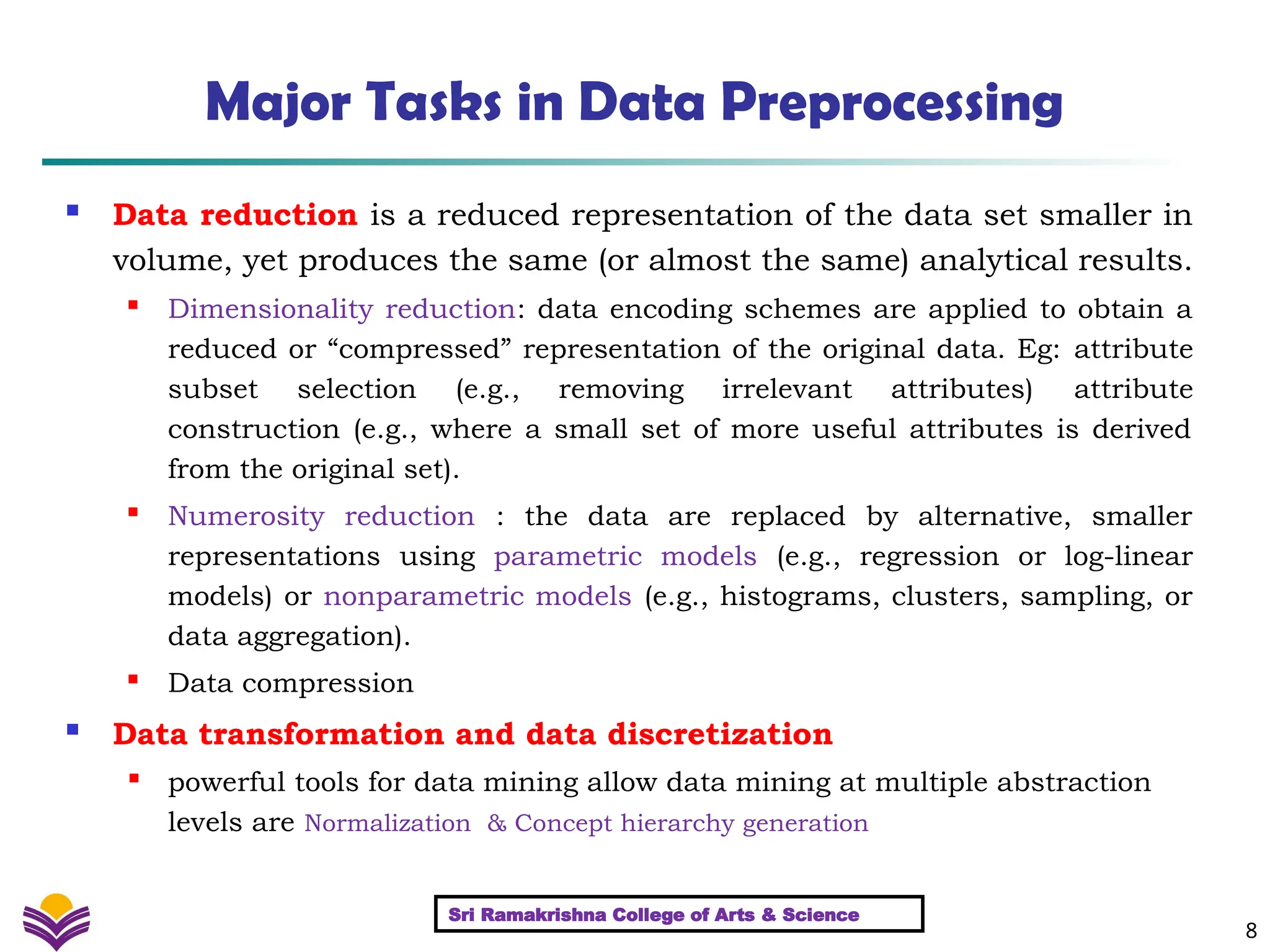 8
Major Tasks in Data Preprocessing
 Data reduction is a reduced representation of the data set smaller in
volume, yet produces the same (or almost the same) analytical results.

Dimensionality reduction: data encoding schemes are applied to obtain a
reduced or “compressed” representation of the original data. Eg: attribute
subset selection (e.g., removing irrelevant attributes) attribute
construction (e.g., where a small set of more useful attributes is derived
from the original set).

Numerosity reduction : the data are replaced by alternative, smaller
representations using parametric models (e.g., regression or log-linear
models) or nonparametric models (e.g., histograms, clusters, sampling, or
data aggregation).
 Data compression
 Data transformation and data discretization

powerful tools for data mining allow data mining at multiple abstraction
levels are Normalization & Concept hierarchy generation
Sri Ramakrishna College of Arts & Science
 