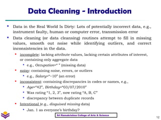 12
Data Cleaning - Introduction
 Data in the Real World Is Dirty: Lots of potentially incorrect data, e.g.,
instrument faulty, human or computer error, transmission error
 Data cleaning (or data cleansing) routines attempt to fill in missing
values, smooth out noise while identifying outliers, and correct
inconsistencies in the data.
 incomplete: lacking attribute values, lacking certain attributes of interest,
or containing only aggregate data

e.g., Occupation=“ ” (missing data)
 noisy: containing noise, errors, or outliers

e.g., Salary=“−10” (an error)

inconsistent: containing discrepancies in codes or names, e.g.,

Age=“42”, Birthday=“03/07/2010”

Was rating “1, 2, 3”, now rating “A, B, C”

discrepancy between duplicate records

Intentional (e.g., disguised missing data)

Jan. 1 as everyone’s birthday?
Sri Ramakrishna College of Arts & Science
 