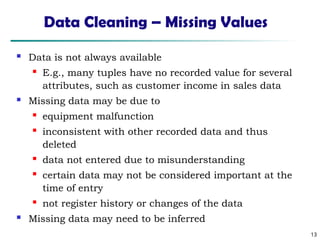 13
Data Cleaning – Missing Values
 Data is not always available
 E.g., many tuples have no recorded value for several
attributes, such as customer income in sales data
 Missing data may be due to
 equipment malfunction
 inconsistent with other recorded data and thus
deleted
 data not entered due to misunderstanding
 certain data may not be considered important at the
time of entry
 not register history or changes of the data
 Missing data may need to be inferred
 