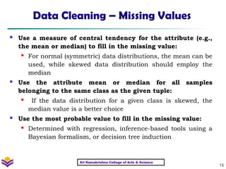 15
Data Cleaning – Missing Values
 Use a measure of central tendency for the attribute (e.g.,
the mean or median) to fill in the missing value:
 For normal (symmetric) data distributions, the mean can be
used, while skewed data distribution should employ the
median
 Use the attribute mean or median for all samples
belonging to the same class as the given tuple:
 If the data distribution for a given class is skewed, the
median value is a better choice
 Use the most probable value to fill in the missing value:
 Determined with regression, inference-based tools using a
Bayesian formalism, or decision tree induction
Sri Ramakrishna College of Arts & Science
 
