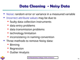 16
Data Cleaning - Noisy Data
 Noise: random error or variance in a measured variable
 Incorrect attribute values may be due to

faulty data collection instruments
 data entry problems
 data transmission problems
 technology limitation
 inconsistency in naming convention
 Three methods to remove Noisy data:

Binning
 Regression

Outlier Analysis
Sri Ramakrishna College of Arts & Science
 