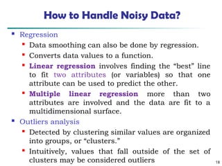 18
How to Handle Noisy Data?
 Regression

Data smoothing can also be done by regression.

Converts data values to a function.

Linear regression involves finding the “best” line
to fit two attributes (or variables) so that one
attribute can be used to predict the other.

Multiple linear regression more than two
attributes are involved and the data are fit to a
multidimensional surface.
 Outliers analysis

Detected by clustering similar values are organized
into groups, or “clusters.”

Intuitively, values that fall outside of the set of
clusters may be considered outliers
 