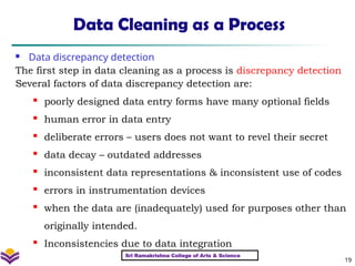 19
Data Cleaning as a Process
 Data discrepancy detection
The first step in data cleaning as a process is discrepancy detection
Several factors of data discrepancy detection are:
 poorly designed data entry forms have many optional fields
 human error in data entry
 deliberate errors – users does not want to revel their secret
 data decay – outdated addresses
 inconsistent data representations & inconsistent use of codes
 errors in instrumentation devices
 when the data are (inadequately) used for purposes other than
originally intended.
 Inconsistencies due to data integration
Sri Ramakrishna College of Arts & Science
 