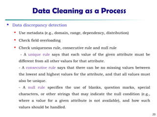 20
Data Cleaning as a Process
 Data discrepancy detection
 Use metadata (e.g., domain, range, dependency, distribution)

Check field overloading
 Check uniqueness rule, consecutive rule and null rule
- A unique rule says that each value of the given attribute must be
different from all other values for that attribute.
- A consecutive rule says that there can be no missing values between
the lowest and highest values for the attribute, and that all values must
also be unique.
- A null rule specifies the use of blanks, question marks, special
characters, or other strings that may indicate the null condition (e.g.,
where a value for a given attribute is not available), and how such
values should be handled.
 